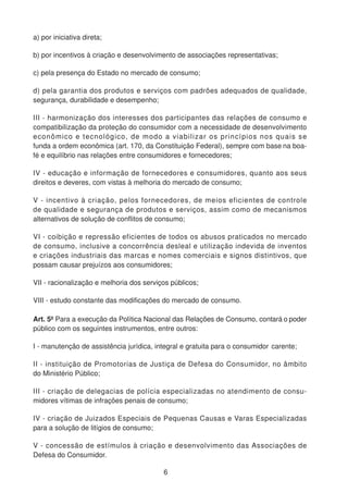 a) por iniciativa direta;
b) por incentivos à criação e desenvolvimento de associações representativas;
c) pela presença do Estado no mercado de consumo;
d) pela garantia dos produtos e serviços com padrões adequados de qualidade,
segurança, durabilidade e desempenho;
III - harmonização dos interesses dos participantes das relações de consumo e
compatibilização da proteção do consumidor com a necessidade de desenvolvimento
econômico e tecnológico, de modo a viabilizar os princípios nos quais se
funda a ordem econômica (art. 170, da Constituição Federal), sempre com base na boa-
fé e equilíbrio nas relações entre consumidores e fornecedores;
IV - educação e informação de fornecedores e consumidores, quanto aos seus
direitos e deveres, com vistas à melhoria do mercado de consumo;
V - incentivo à criação, pelos fornecedores, de meios eficientes de controle
de qualidade e segurança de produtos e serviços, assim como de mecanismos
alternativos de solução de conflitos de consumo;
VI - coibição e repressão eficientes de todos os abusos praticados no mercado
de consumo, inclusive a concorrência desleal e utilização indevida de inventos
e criações industriais das marcas e nomes comerciais e signos distintivos, que
possam causar prejuízos aos consumidores;
VII - racionalização e melhoria dos serviços públicos;
VIII - estudo constante das modificações do mercado de consumo.
Art. 5º Para a execução da Política Nacional das Relações de Consumo, contará o poder
público com os seguintes instrumentos, entre outros:
I - manutenção de assistência jurídica, integral e gratuita para o consumidor carente;
II - instituição de Promotorias de Justiça de Defesa do Consumidor, no âmbito
do Ministério Público;
III - criação de delegacias de polícia especializadas no atendimento de consu-
midores vítimas de infrações penais de consumo;
IV - criação de Juizados Especiais de Pequenas Causas e Varas Especializadas
para a solução de litígios de consumo;
V - concessão de estímulos à criação e desenvolvimento das Associações de
Defesa do Consumidor.
6
 