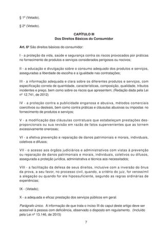 § 1º (Vetado).
§ 2º (Vetado).
CAPÍTULO III
Dos Direitos Básicos do Consumidor
Art. 6º São direitos básicos do consumidor:
I - a proteção da vida, saúde e segurança contra os riscos provocados por práticas
no fornecimento de produtos e serviços considerados perigosos ou nocivos;
II - a educação e divulgação sobre o consumo adequado dos produtos e serviços,
asseguradas a liberdade de escolha e a igualdade nas contratações;
III - a informação adequada e clara sobre os diferentes produtos e serviços, com
especificação correta de quantidade, características, composição, qualidade, tributos
incidentes e preço, bem como sobre os riscos que apresentem; (Redação dada pela Lei
nº 12.741, de 2012)
IV - a proteção contra a publicidade enganosa e abusiva, métodos comerciais
coercitivos ou desleais, bem como contra práticas e cláusulas abusivas ou impostas no
fornecimento de produtos e serviços;
V - a modificação das cláusulas contratuais que estabeleçam prestações des-
proporcionais ou sua revisão em razão de fatos supervenientes que as tornem
excessivamente onerosas;
VI - a efetiva prevenção e reparação de danos patrimoniais e morais, individuais,
coletivos e difusos;
VII - o acesso aos órgãos judiciários e administrativos com vistas à prevenção
ou reparação de danos patrimoniais e morais, individuais, coletivos ou difusos,
assegurada a proteção jurídica, administrativa e técnica aos necessitados;
VIII - a facilitação da defesa de seus direitos, inclusive com a inversão do ônus
da prova, a seu favor, no processo civil, quando, a critério do juiz, for verossímil
a alegação ou quando for ele hipossuficiente, segundo as regras ordinárias de
experiências;
IX - (Vetado);
X - a adequada e eficaz prestação dos serviços públicos em geral.
Parágrafo único. A informação de que trata o inciso III do caput deste artigo deve ser
acessível à pessoa com deficiência, observado o disposto em regulamento. (Incluído
pela Lei nº 13.146, de 2015)
7
 