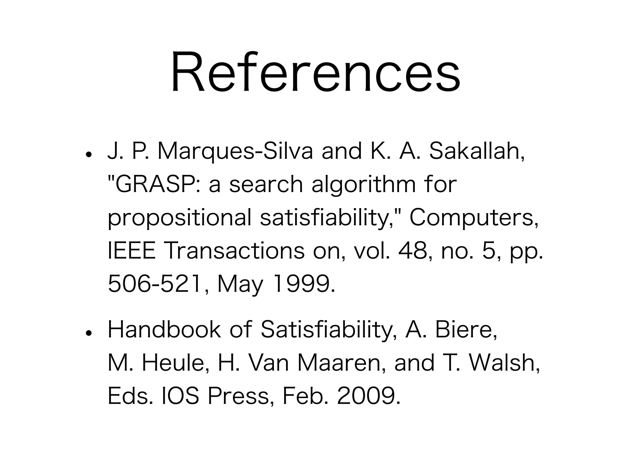 References
• J. P. Marques-Silva and K. A. Sakallah,
  "GRASP: a search algorithm for
  propositional satisﬁability," Computers,
  IEEE Transactions on, vol. 48, no. 5, pp.
  506-521, May 1999.

• Handbook of Satisﬁability, A. Biere,
  M. Heule, H. Van Maaren, and T. Walsh,
  Eds. IOS Press, Feb. 2009.
 
