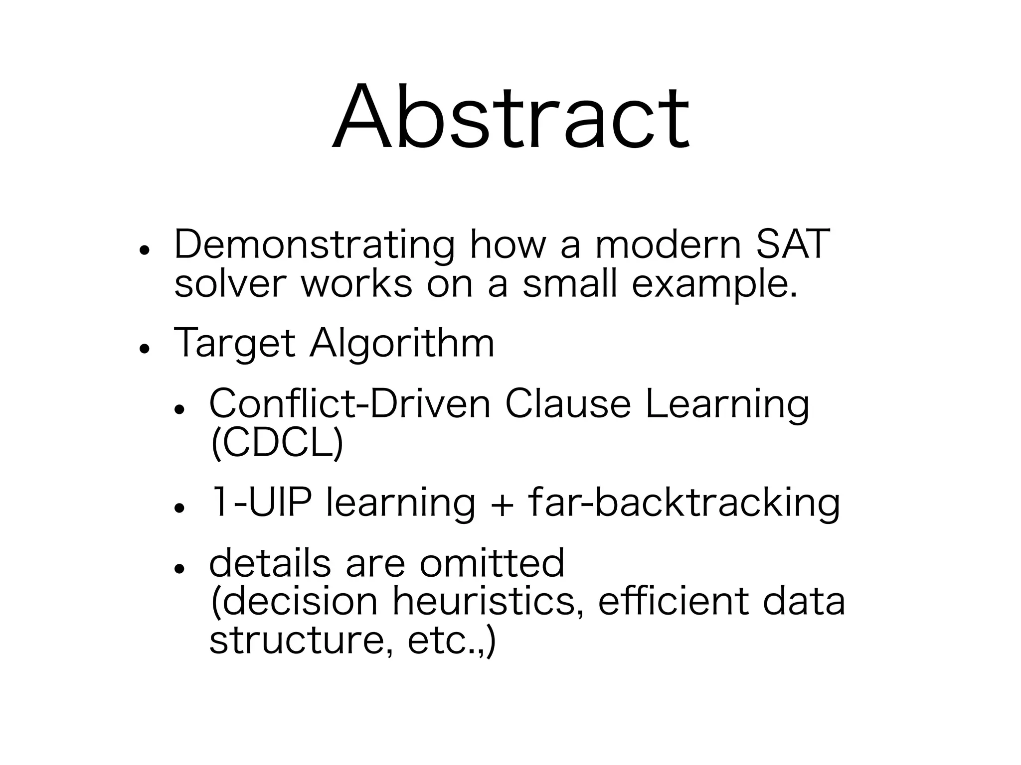 Abstract
• Demonstrating how a modern SAT
  solver works on a small example.
• Target Algorithm
 • Conﬂict-Driven Clause Learning
    (CDCL)
 • 1-UIP learning + far-backtracking
 • details are omitted eﬃcient data
    (decision heuristics,
   structure, etc.,)
 