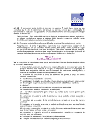 Art. 49 - O consumidor pode desistir do contrato, no prazo de 7 (sete) dias a contar de sua
assinatura ou do ato de recebimento do produto ou serviço, sempre que a contratação de
fornecimento de produtos e serviços ocorrer fora do estabelecimento comercial, especialmente por
telefone ou a domicílio.
    Parágrafo único - Se o consumidor exercitar o direito de arrependimento previsto neste artigo,
    os valores eventualmente pagos, a qualquer título, durante o prazo de reflexão, serão
    devolvidos, de imediato, monetariamente atualizados.
Art. 50 - A garantia contratual é complementar à legal e será conferida mediante termo escrito.
    Parágrafo único - O termo de garantia ou equivalente deve ser padronizado e esclarecer, de
    maneira adequada em que consiste a mesma garantia, bem como a forma, o prazo e o lugar
    em que pode ser exercitada e os ônus a cargo do consumidor, devendo ser-lhe entregue,
    devidamente preenchido pelo fornecedor, no ato do fornecimento, acompanhado de manual de
    instrução, de instalação e uso de produto em linguagem didática, com ilustrações.

                                        SEÇÃO II
                                 DAS CLÁUSULAS ABUSIVAS
Art. 51 - São nulas de pleno direito, entre outras, as cláusulas contratuais relativas ao fornecimento
de produtos e serviços que:
         I - impossibilitem, exonerem ou atenuem a responsabilidade do fornecedor por vícios de
         qualquer natureza dos produtos e serviços ou impliquem renúncia ou disposição de
         direitos. Nas relações de consumo entre o fornecedor e o consumidor pessoa jurídica, a
         indenização poderá ser limitada, em situações justificáveis;
         II - subtraiam ao consumidor a opção de reembolso da quantia já paga, nos casos
         previstos neste Código;
         III - transfiram responsabilidades a terceiros;
         IV - estabeleçam obrigações consideradas iníquas, abusivas, que coloquem o consumidor
         em desvantagem exagerada, ou sejam incompatíveis com a boa-fé ou a eqüidade;
         V - (Vetado.);
         VI - estabeleçam inversão do ônus da prova em prejuízo do consumidor;
         VII - determinem a utilização compulsória de arbitragem;
         VIII - imponham representante para concluir ou realizar outro negócio jurídico pelo
         consumidor;
         IX - deixem ao fornecedor a opção de concluir ou não o contrato, embora obrigando o
         consumidor;
         X - permitam ao fornecedor, direta ou indiretamente, variação do preço de maneira
         unilateral;
         XI - autorizem o fornecedor a cancelar o contrato unilateralmente, sem que igual direito
         seja conferido ao consumidor;
         XII - obriguem o consumidor a ressarcir os custos de cobrança de sua obrigação, sem que
         igual direito Ihe seja conferido contra o fornecedor;
         XIII - autorizem o fornecedor a modificar unilateralmente o conteúdo ou a qualidade do
         contrato, após sua celebração;
         XIV - infrinjam ou possibilitem a violação de normas ambientais;
         XV - estejam em desacordo com o sistema de proteção ao consumidor.
 