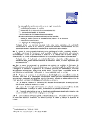 IV - cassação do registro do produto junto ao órgão competente;
            V - proibição de fabricação do produto;
            VI - suspensão de fornecimento de produtos ou serviço;
            VII - suspensão temporária de atividade;
            VIII - revogação de concessão ou permissão de uso;
            IX - cassação de licença do estabelecimento ou de atividade;
            X - interdição, total ou parcial, de estabelecimento, de obra ou de atividade;
            XI - intervenção administrativa;
            XII - imposição de contrapropaganda.
        Parágrafo único - As sanções previstas neste artigo serão aplicadas pela autoridade
        administrativa, no âmbito de sua atribuição, podendo ser aplicadas cumulativamente, inclusive
        por medida cautelar, antecedente ou incidente de procedimento administrativo.
Art. 57 - A pena de multa, graduada de acordo com a gravidade da infração, a vantagem auferida e
a condição econômica do fornecedor, será aplicada mediante procedimento administrativo,
revertendo para o Fundo de que trata a Lei nº. 7.347, de 24 de julho de 1985, os valores cabíveis à
União, ou para os fundos estaduais ou municipais de proteção ao consumidor nos demais casos13.
        Parágrafo único - A multa será em montante não inferior a duzentas e não superior a três
        milhões de vezes o valor da Unidade Fiscal de Referência (UFIR), ou índice equivalente que
                          14
        venha substituí-lo .
Art. 58 - As penas de apreensão, de inutilização de produtos, de proibição de fabricação de
produtos, de suspensão do fornecimento de produto ou serviço, de cassação do registro do produto
e revogação da concessão ou permissão de uso serão aplicadas pela administração, mediante
procedimento administrativo, assegurada ampla defesa, quando forem constatados vícios de
quantidade ou de qualidade por inadequação ou insegurança do produto ou serviço.
Art. 59 - As penas de cassação de alvará de licença, de interdição e de suspensão temporária da
atividade, bem como a de intervenção administrativa, serão aplicadas mediante procedimento
administrativo, assegurada ampla defesa, quando o fornecedor reincidir na prática das infrações de
maior gravidade previstas neste Código e na legislação de consumo.
        § 1º - A pena de cassação da concessão será aplicada à concessionária de serviço público,
        quando violar obrigação legal ou contratual.
        § 2º - A pena de intervenção administrativa será aplicada sempre que as circunstâncias de fato
        desaconselharem a cassação de licença, a interdição ou suspensão da atividade.
        § 3º - Pendendo ação judicial na qual se discuta a imposição de penalidade administrativa, não
        haverá reincidência até o trânsito em julgado da sentença.
Art. 60 - A imposição de contrapropaganda será cominada quando o fornecedor incorrer na prática
de publicidade enganosa ou abusiva, nos termos do artigo 36 e seus §§, sempre às expensas do
infrator.




13
     Redação dada pela Lei nº. 8.656, de 21.05.93
14
     Parágrafo único acrescentado pela Lei nº. 8.703, de 06.09.93
 