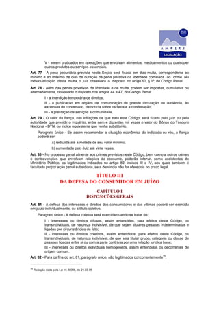 V - serem praticados em operações que envolvam alimentos, medicamentos ou quaisquer
             outros produtos ou serviços essenciais.
Art. 77 - A pena pecuniária prevista nesta Seção será fixada em dias-multa, correspondente ao
mínimo e ao máximo de dias de duração da pena privativa da liberdade cominada ao crime. Na
individualização desta multa, o juiz observará o disposto no artigo 60, § 1º, do Código Penal.
Art. 78 - Além das penas privativas de liberdade e de multa, podem ser impostas, cumulativa ou
alternadamente, observado o disposto nos artigos 44 a 47, do Código Penal:
             I - a interdição temporária de direitos;
             II - a publicação em órgãos de comunicação de grande circulação ou audiência, às
             expensas do condenado, de notícia sobre os fatos e a condenação;
             III - a prestação de serviços à comunidade.
Art. 79 - O valor da fiança, nas infrações de que trata este Código, será fixado pelo juiz, ou pela
autoridade que presidir o inquérito, entre cem e duzentas mil vezes o valor do Bônus do Tesouro
Nacional - BTN, ou índice equivalente que venha substituí-lo.
        Parágrafo único - Se assim recomendar a situação econômica do indiciado ou réu, a fiança
        poderá ser:
                  a) reduzida até a metade de seu valor mínimo;
                  b) aumentada pelo Juiz até vinte vezes.
Art. 80 - No processo penal atinente aos crimes previstos neste Código, bem como a outros crimes
e contravenções que envolvam relações de consumo, poderão intervir, como assistentes do
Ministério Público, os legitimados indicados no artigo 82, incisos III e IV, aos quais também é
facultado propor ação penal subsidiária, se a denúncia não for oferecida no prazo legal.

                                    TÍTULO III
                        DA DEFESA DO CONSUMIDOR EM JUÍZO
                                                CAPÍTULO I
                                            DISPOSIÇÕES GERAIS
Art. 81 - A defesa dos interesses e direitos dos consumidores e das vítimas poderá ser exercida
em juízo individualmente, ou a título coletivo.
        Parágrafo único - A defesa coletiva será exercida quando se tratar de:
             I - interesses ou direitos difusos, assim entendidos, para efeitos deste Código, os
             transindividuais, de natureza indivisível, de que sejam titulares pessoas indeterminadas e
             ligadas por circunstâncias de fato;
             II - interesses ou direitos coletivos, assim entendidos, para efeitos deste Código, os
             transindividuais, de natureza indivisível, de que seja titular grupo, categoria ou classe de
             pessoas ligadas entre si ou com a parte contrária por uma relação jurídica base;
             III - interesses ou direitos individuais homogêneos, assim entendidos os decorrentes de
             origem comum.
                                                                                        15
Art. 82 - Para os fins do art. 81, parágrafo único, são legitimados concorrentemente :


15
     Redação dada pela Lei nº. 9.008, de 21.03.95
 
