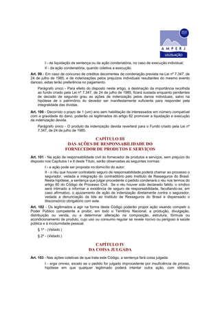 I - da liquidação da sentença ou da ação condenatória, no caso de execução individual;
         II - da ação condenatória, quando coletiva a execução.
Art. 99 - Em caso de concurso de créditos decorrentes de condenação prevista na Lei nº 7.347, de
24 de julho de 1985, e de indenizações pelos prejuízos individuais resultantes do mesmo evento
danoso, estas terão preferência no pagamento.
    Parágrafo único - Para efeito do disposto neste artigo, a destinação da importância recolhida
    ao fundo criado pela Lei nº 7.347, de 24 de julho de 1985, ficará sustada enquanto pendentes
    de decisão de segundo grau as ações de indenização pelos danos individuais, salvo na
    hipótese de o patrimônio do devedor ser manifestamente suficiente para responder pela
    integralidade das dívidas.
Art. 100 - Decorrido o prazo de 1 (um) ano sem habilitação de interessados em número compatível
com a gravidade do dano, poderão os legitimados do artigo 82 promover a liquidação e execução
da indenização devida.
    Parágrafo único - O produto da indenização devida reverterá para o Fundo criado pela Lei nº
    7.347, de 24 de julho de 1985.

                                   CAPÍTULO III
                        DAS AÇÕES DE RESPONSABILIDADE DO
                       FORNECEDOR DE PRODUTOS E SERVIÇOS
Art. 101 - Na ação de responsabilidade civil do fornecedor de produtos e serviços, sem prejuízo do
disposto nos Capítulos I e II deste Título, serão observadas as seguintes normas:
         I - a ação pode ser proposta no domicílio do autor;
         II - o réu que houver contratado seguro de responsabilidade poderá chamar ao processo o
         segurador, vedada a integração do contraditório pelo Instituto de Resseguros do Brasil.
         Nesta hipótese, a sentença que julgar procedente o pedido condenará o réu nos termos do
         artigo 80 do Código de Processo Civil. Se o réu houver sido declarado falido, o síndico
         será intimado a informar a existência de seguro de responsabilidade, facultando-se, em
         caso afirmativo, o ajuizamento de ação de indenização diretamente contra o segurador,
         vedada a denunciação da lide ao Instituto de Resseguros do Brasil e dispensado o
         litisconsórcio obrigatório com este.
Art. 102 - Os legitimados a agir na forma deste Código poderão propor ação visando compelir o
Poder Público competente a proibir, em todo o Território Nacional, a produção, divulgação,
distribuição ou venda, ou a determinar alteração na composição, estrutura, fórmula ou
acondicionamento de produto, cujo uso ou consumo regular se revele nocivo ou perigoso à saúde
pública e à incolumidade pessoal.
    § 1º - (Vetado.)
    § 2º - (Vetado.)

                                       CAPÍTULO IV
                                    DA COISA JULGADA
Art. 103 - Nas ações coletivas de que trata este Código, a sentença fará coisa julgada:
         I - erga omnes, exceto se o pedido for julgado improcedente por insuficiência de provas,
         hipótese em que qualquer legitimado poderá intentar outra ação, com idêntico
 