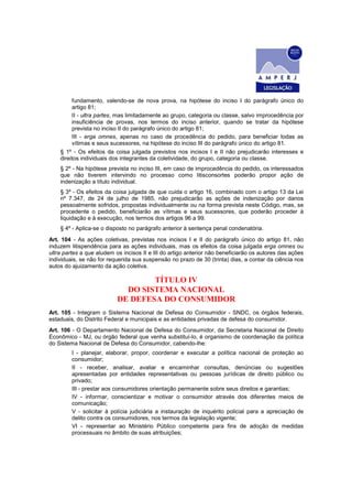 fundamento, valendo-se de nova prova, na hipótese do inciso I do parágrafo único do
         artigo 81;
         II - ultra partes, mas limitadamente ao grupo, categoria ou classe, salvo improcedência por
         insuficiência de provas, nos termos do inciso anterior, quando se tratar da hipótese
         prevista no inciso II do parágrafo único do artigo 81;
         III - erga omnes, apenas no caso de procedência do pedido, para beneficiar todas as
         vítimas e seus sucessores, na hipótese do inciso III do parágrafo único do artigo 81.
    § 1º - Os efeitos da coisa julgada previstos nos incisos I e II não prejudicarão interesses e
    direitos individuais dos integrantes da coletividade, do grupo, categoria ou classe.
    § 2º - Na hipótese prevista no inciso III, em caso de improcedência do pedido, os interessados
    que não tiverem intervindo no processo como litisconsortes poderão propor ação de
    indenização a título individual.
    § 3º - Os efeitos da coisa julgada de que cuida o artigo 16, combinado com o artigo 13 da Lei
    nº 7.347, de 24 de julho de 1985, não prejudicarão as ações de indenização por danos
    pessoalmente sofridos, propostas individualmente ou na forma prevista neste Código, mas, se
    procedente o pedido, beneficiarão as vítimas e seus sucessores, que poderão proceder à
    liquidação e à execução, nos termos dos artigos 96 a 99.
    § 4º - Aplica-se o disposto no parágrafo anterior à sentença penal condenatória.
Art. 104 - As ações coletivas, previstas nos incisos I e II do parágrafo único do artigo 81, não
induzem litispendência para as ações individuais, mas os efeitos da coisa julgada erga omnes ou
ultra partes a que aludem os incisos II e III do artigo anterior não beneficiarão os autores das ações
individuais, se não for requerida sua suspensão no prazo de 30 (trinta) dias, a contar da ciência nos
autos do ajuizamento da ação coletiva.

                                   TÍTULO IV
                             DO SISTEMA NACIONAL
                           DE DEFESA DO CONSUMIDOR
Art. 105 - Integram o Sistema Nacional de Defesa do Consumidor - SNDC, os órgãos federais,
estaduais, do Distrito Federal e municipais e as entidades privadas de defesa do consumidor.
Art. 106 - O Departamento Nacional de Defesa do Consumidor, da Secretaria Nacional de Direito
Econômico - MJ, ou órgão federal que venha substituí-lo, é organismo de coordenação da política
do Sistema Nacional de Defesa do Consumidor, cabendo-lhe:
         I - planejar, elaborar, propor, coordenar e executar a política nacional de proteção ao
         consumidor;
         II - receber, analisar, avaliar e encaminhar consultas, denúncias ou sugestões
         apresentadas por entidades representativas ou pessoas jurídicas de direito público ou
         privado;
         III - prestar aos consumidores orientação permanente sobre seus direitos e garantias;
         IV - informar, conscientizar e motivar o consumidor através dos diferentes meios de
         comunicação;
         V - solicitar à polícia judiciária a instauração de inquérito policial para a apreciação de
         delito contra os consumidores, nos termos da legislação vigente;
         VI - representar ao Ministério Público competente para fins de adoção de medidas
         processuais no âmbito de suas atribuições;
 