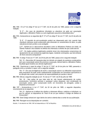 Art. 112 - O § 3º do artigo 5º da Lei nº 7.347, de 24 de julho de 1985, passa a ter a seguinte
redação:
           "§ 3º - Em caso de desistência infundada ou abandono da ação por associação
           legitimada, o Ministério Público ou outro legitimado assumirá a titularidade ativa."
Art. 113 - Acrescente-se os seguintes §§ 4º, 5º e 6º ao artigo 5º da Lei nº 7.347, de 24 de julho de
1985:
           "§ 4º - O requisito da pré-constituição poderá ser dispensado pelo Juiz, quando haja
           manifesto interesse social evidenciado pela dimensão ou característica do dano, ou pela
           relevância do bem jurídico a ser protegido.
           § 5º - Admitir-se-á o litisconsórcio facultativo entre os Ministérios Públicos da União, do
           Distrito Federal e dos Estados na defesa dos interesses e direitos de que cuida esta lei.
           § 6º - Os órgãos públicos legitimados poderão tomar dos interessados compromisso de
           ajustamento de sua conduta às exigências legais, mediante cominações, que terá eficácia
           de título executivo extrajudicial".
Art. 114 - O artigo 15 da Lei nº 7.347, de 24 de julho de 1985, passa a ter a seguinte redação:
          "Art. 15 - Decorridos 60 (sessenta dias) do trânsito em julgado da sentença condenatória,
          sem que a associação autora Ihe promova a execução, deverá fazê-lo o Ministério Público,
          facultada igual iniciativa aos demais legitimados".
Art. 115 - Suprima-se o caput do artigo 17 da Lei nº 7.347, de 24 de julho de 1985, passando o
parágrafo único a constituir o caput, com a seguinte redação:
          "Art. 17 - Em caso de litigância de má-fé, a associação autora e os diferentes responsáveis
          pela propositura da ação serão solidariamente condenados em honorários advocatícios e
          ao décuplo das custas, sem prejuízo da responsabilidade por perdas e danos".
Art. 116 - Dê-se a seguinte redação ao art. 18, da Lei nº 7.347, de 24 de julho de 1985:
          "Art. 18 - Nas ações de que trata esta lei, não haverá adiantamento de custas,
          emolumentos, honorários periciais e quaisquer outras despesas, nem condenação da
          associação autora, salvo comprovada má-fé, em honorários de advogado, custas e
          despesas processuais".
Art. 117 - Acrescente-se à Lei nº 7.347, de 24 de julho de 1985, o seguinte dispositivo,
renumerando-se os seguintes:
          "Art. 21 - Aplicam-se à defesa dos direitos e interesses difusos, coletivos e individuais, no
          que for cabível, os dispositivos do Título III da Lei que instituiu o Código de Defesa do
          Consumidor".
Art. 118 - Este Código entrará em vigor dentro de cento e oitenta dias a contar de sua publicação.
Art. 119 - Revogam-se as disposições em contrário.
Brasília, 11 de setembro de 1990; 169º da Independência e 102º da República.

                                                                               FERNANDO COLLOR DE MELLO
 
