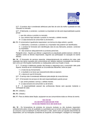 § 2º - O produto não é considerado defeituoso pelo fato de outro de melhor qualidade ter sido
    colocado no mercado.
    § 3º - O fabricante, o construtor, o produtor ou importador só não será responsabilizado quando
    provar:
         I - que não colocou o produto no mercado;
         II - que, embora haja colocado o produto no mercado, o defeito inexiste;
         III - a culpa exclusiva do consumidor ou de terceiro.
Art. 13 - O comerciante é igualmente responsável, nos termos do artigo anterior, quando:
        I - o fabricante, o construtor, o produtor ou o importador não puderem ser identificados;
        II - o produto for fornecido sem identificação clara do seu fabricante, produtor, construtor
        ou importador;
        III - não conservar adequadamente os produtos perecíveis.
    Parágrafo único - Aquele que efetivar o pagamento ao prejudicado poderá exercer o direito de
    regresso contra os demais responsáveis, segundo sua participação na causação do evento
    danoso.
Art. 14 - O fornecedor de serviços responde, independentemente da existência de culpa, pela
reparação dos danos causados aos consumidores por defeitos relativos à prestação dos serviços,
bem como por informações insuficientes ou inadequadas sobre sua fruição e riscos.
    § 1º - O serviço é defeituoso quando não fornece a segurança que o consumidor dele pode
    esperar, levando-se em consideração as circunstâncias relevantes, entre as quais:
         I - o modo de seu fornecimento;
         II - o resultado e os riscos que razoavelmente dele se esperam;
         III - a época em que foi fornecido.
    § 2º - O serviço não é considerado defeituoso pela adoção de novas técnicas.
    § 3º - O fornecedor de serviços só não será responsabilizado quando provar:
         I - que, tendo prestado o serviço, o defeito inexiste;
         II - a culpa exclusiva do consumidor ou de terceiro.
    § 4º - A responsabilidade pessoal dos profissionais liberais será apurada mediante a
    verificação de culpa.
Art. 15 - (Vetado.)
Art. 16 - (Vetado.)
Art. 17 - Para os efeitos desta Seção, equiparam-se aos consumidores todas as vítimas do evento.

                                       SEÇÃO III
                               DA RESPONSABILIDADE POR
                            VÍCIO DO PRODUTO E DO SERVIÇO
Art. 18 - Os fornecedores de produtos de consumo duráveis ou não duráveis respondem
solidariamente pelos vícios de qualidade ou quantidade que os tornem impróprios ou inadequados
ao consumo a que se destinam ou lhes diminuam o valor, assim como por aqueles decorrentes da
disparidade, com as indicações constantes do recipiente, da embalagem, rotulagem ou mensagem
 