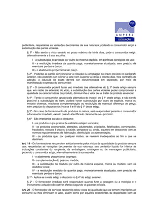 publicitária, respeitadas as variações decorrentes de sua natureza, podendo o consumidor exigir a
substituição das partes viciadas.
    § 1º - Não sendo o vício sanado no prazo máximo de trinta dias, pode o consumidor exigir,
    alternativamente e à sua escolha:
         I - a substituição do produto por outro da mesma espécie, em perfeitas condições de uso;
         II - a restituição imediata da quantia paga, monetariamente atualizada, sem prejuízo de
         eventuais perdas e danos;
         III - o abatimento proporcional do preço.
    § 2º - Poderão as partes convencionar a redução ou ampliação do prazo previsto no parágrafo
    anterior, não podendo ser inferior a sete nem superior a cento e oitenta dias. Nos contratos de
    adesão, a cláusula de prazo deverá ser convencionada em separado, por meio de
    manifestação expressa do consumidor.
    § 3º - O consumidor poderá fazer uso imediato das alternativas do § 1º deste artigo sempre
    que, em razão da extensão do vício, a substituição das partes viciadas puder comprometer a
    qualidade ou características do produto, diminuir-lhe o valor ou se tratar de produto essencial.
    § 4º - Tendo o consumidor optado pela alternativa do inciso I do § 1º deste artigo, e não sendo
    possível a substituição do bem, poderá haver substituição por outro de espécie, marca ou
    modelo diversos, mediante complementação ou restituição de eventual diferença de preço,
    sem prejuízo do disposto nos incisos II e III do § 1º deste artigo.
    § 5º - No caso de fornecimento de produtos in natura, será responsável perante o consumidor
    o fornecedor imediato, exceto quando identificado claramente seu produtor.
    § 6º - São impróprios ao uso e consumo:
        I - os produtos cujos prazos de validade estejam vencidos;
        II - os produtos deteriorados, alterados, adulterados, avariados, falsificados, corrompidos,
        fraudados, nocivos à vida ou à saúde, perigosos ou, ainda, aqueles em desacordo com as
        normas regulamentares de fabricação, distribuição ou apresentação;
        III - os produtos que, por qualquer motivo, se revelem inadequados ao fim a que se
        destinam.
Art. 19 - Os fornecedores respondem solidariamente pelos vícios de quantidade do produto sempre
que, respeitadas as variações decorrentes de sua natureza, seu conteúdo líquido for inferior às
indicações constantes do recipiente, da embalagem, rotulagem ou de mensagem publicitária,
podendo o consumidor exigir, alternativamente e à sua escolha:
         I - o abatimento proporcional do preço;
         II - complementação do peso ou medida;
         III - a substituição do produto por outro da mesma espécie, marca ou modelo, sem os
         aludidos vícios;
         IV - a restituição imediata da quantia paga, monetariamente atualizada, sem prejuízo de
         eventuais perdas e danos.
    § 1º - Aplica-se a este artigo o disposto no § 4º do artigo anterior.
    § 2º - O fornecedor imediato será responsável quando fizer a pesagem ou a medição e o
    instrumento utilizado não estiver aferido segundo os padrões oficiais.
Art. 20 - O fornecedor de serviços responde pelos vícios de qualidade que os tornem impróprios ao
consumo ou lhes diminuam o valor, assim como por aqueles decorrentes da disparidade com as
 