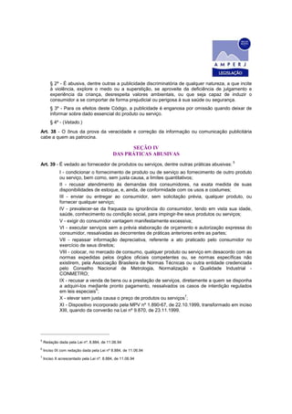 § 2º - É abusiva, dentre outras a publicidade discriminatória de qualquer natureza, a que incite
à violência, explore o medo ou a superstição, se aproveite da deficiência de julgamento e
experiência da criança, desrespeita valores ambientais, ou que seja capaz de induzir o
consumidor a se comportar de forma prejudicial ou perigosa à sua saúde ou segurança.
§ 3º - Para os efeitos deste Código, a publicidade é enganosa por omissão quando deixar de
informar sobre dado essencial do produto ou serviço.
§ 4º - (Vetado.)
Art. 38 - O ônus da prova da veracidade e correção da informação ou comunicação publicitária
cabe a quem as patrocina.
SEÇÃO IV
DAS PRÁTICAS ABUSIVAS
Art. 39 - É vedado ao fornecedor de produtos ou serviços, dentre outras práticas abusivas:
5
I - condicionar o fornecimento de produto ou de serviço ao fornecimento de outro produto
ou serviço, bem como, sem justa causa, a limites quantitativos;
II - recusar atendimento às demandas dos consumidores, na exata medida de suas
disponibilidades de estoque, e, ainda, de conformidade com os usos e costumes;
III - enviar ou entregar ao consumidor, sem solicitação prévia, qualquer produto, ou
fornecer qualquer serviço;
IV - prevalecer-se da fraqueza ou ignorância do consumidor, tendo em vista sua idade,
saúde, conhecimento ou condição social, para impingir-lhe seus produtos ou serviços;
V - exigir do consumidor vantagem manifestamente excessiva;
VI - executar serviços sem a prévia elaboração de orçamento e autorização expressa do
consumidor, ressalvadas as decorrentes de práticas anteriores entre as partes;
VII - repassar informação depreciativa, referente a ato praticado pelo consumidor no
exercício de seus direitos;
VIII - colocar, no mercado de consumo, qualquer produto ou serviço em desacordo com as
normas expedidas pelos órgãos oficiais competentes ou, se normas específicas não
existirem, pela Associação Brasileira de Normas Técnicas ou outra entidade credenciada
pelo Conselho Nacional de Metrologia, Normalização e Qualidade Industrial -
CONMETRO;
IX - recusar a venda de bens ou a prestação de serviços, diretamente a quem se disponha
a adquiri-los mediante pronto pagamento, ressalvados os casos de interdição regulados
em leis especiais
6
;
X - elevar sem justa causa o preço de produtos ou serviços
7
;
XI - Dispositivo incorporado pela MPV nº 1.890-67, de 22.10.1999, transformado em inciso
XIII, quando da converão na Lei nº 9.870, de 23.11.1999.
5
Redação dada pela Lei nº. 8.884, de 11.06.94
6
Inciso IX com redação dada pela Lei nº 8.884, de 11.06.94
7
Inciso X acrescentado pela Lei nº. 8.884, de 11.06.94
 