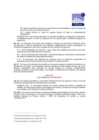 XII - deixar de estipular prazo para o cumprimento de sua obrigação ou deixar a fixação de
seu termo inicial a seu exclusivo critério
8
.
XIII - aplicar fórmula ou índice de reajuste diverso do legal ou contratualmente
estabelecido
9
;
Parágrafo único - Os serviços prestados e os produtos remetidos ou entregues ao consumidor,
na hipótese prevista no inciso III, equiparam-se às amostras grátis, inexistindo obrigação de
pagamento.
Art. 40 - O fornecedor de serviço será obrigado a entregar ao consumidor orçamento prévio
discriminando o valor da mão-de-obra, dos materiais e equipamentos a serem empregados, as
condições de pagamento, bem como as datas de início e término dos serviços.
§ 1º - Salvo estipulação em contrário, o valor orçado terá validade pelo prazo de dez dias,
contados de seu recebimento pelo consumidor.
§ 2º - Uma vez aprovado pelo consumidor, o orçamento obriga os contraentes e somente pode
ser alterado mediante livre negociação das partes.
§ 3º - O consumidor não responde por quaisquer ônus ou acréscimos decorrentes da
contratação de serviços de terceiros não previstos no orçamento prévio.
Art. 41 - No caso de fornecimento de produtos ou de serviços sujeitos ao regime de controle ou de
tabelamento de preços, os fornecedores deverão respeitar os limites oficiais sob pena de não o
fazendo, responderem pela restituição da quantia recebida em excesso, monetariamente
atualizada, podendo o consumidor exigir à sua escolha, o desfazimento do negócio, sem prejuízo
de outras sanções cabíveis.
SEÇÃO V
DA COBRANÇA DE DÍVIDAS
Art. 42 - Na cobrança de débitos, o consumidor inadimplente não será exposto a ridículo, nem será
submetido a qualquer tipo de constrangimento ou ameaça.
Parágrafo único - O consumidor cobrado em quantia indevida tem direito à repetição do
indébito, por valor igual ao dobro do que pagou em excesso, acrescido de correção monetária
e juros legais, salvo hipótese de engano justificável.
Art. 42-A. Em todos os documentos de cobrança de débitos apresentados ao consumidor, deverão
constar o nome, o endereço e o número de inscrição no Cadastro de Pessoas Físicas – CPF ou no
Cadastro Nacional de Pessoa Jurídica – CNPJ do fornecedor do produto ou serviço
correspondente.
10
8
Inciso XII acrescentado pela Lei nº 9.008, de 21.03.95.
9
Inciso XIII acrescentado pela Lei nº 9.870, de 23.11.99.
10
Acrescentado pela Lei nº 12.039, de 01.10.09
 