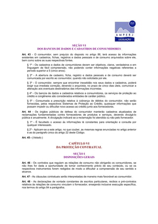 SEÇÃO VI
DOS BANCOS DE DADOS E CADASTROS DE CONSUMIDORES
Art. 43 - O consumidor, sem prejuízo do disposto no artigo 86, terá acesso às informações
existentes em cadastros, fichas, registros e dados pessoais e de consumo arquivados sobre ele,
bem como sobre as suas respectivas fontes.
§ 1º - Os cadastros e dados de consumidores devem ser objetivos, claros, verdadeiros e em
linguagem de fácil compreensão, não podendo conter informações negativas referentes a
período superior a 5 (cinco anos).
§ 2º - A abertura de cadastro, ficha, registro e dados pessoais e de consumo deverá ser
comunicada por escrito ao consumidor, quando não solicitada por ele.
§ 3º - O consumidor, sempre que encontrar inexatidão nos seus dados e cadastros, poderá
exigir sua imediata correção, devendo o arquivista, no prazo de cinco dias úteis, comunicar a
alteração aos eventuais destinatários das informações incorretas.
§ 4º - Os bancos de dados e cadastros relativos a consumidores, os serviços de proteção ao
crédito e congêneres são considerados entidades de caráter público.
§ 5º - Consumada a prescrição relativa à cobrança de débitos do consumidor, não serão
fornecidas, pelos respectivos Sistemas de Proteção ao Crédito, quaisquer informações que
possam impedir ou dificultar novo acesso ao crédito junto aos fornecedores.
Art. 44 - Os órgãos públicos de defesa do consumidor manterão cadastros atualizados de
reclamações fundamentadas contra fornecedores de produtos e serviços, devendo divulgá-lo
pública e anualmente. A divulgação indicará se a reclamação foi atendida ou não pelo fornecedor.
§ 1º - É facultado o acesso às informações lá constantes para orientação e consulta por
qualquer interessado.
§ 2º - Aplicam-se a este artigo, no que couber, as mesmas regras enunciadas no artigo anterior
e as do parágrafo único do artigo 22 deste Código.
Art. 45 - (Vetado.)
CAPÍTULO VI
DA PROTEÇÃO CONTRATUAL
SEÇÃO I
DISPOSIÇÕES GERAIS
Art. 46 - Os contratos que regulam as relações de consumo não obrigarão os consumidores, se
não Ihes for dada a oportunidade de tomar conhecimento prévio de seu conteúdo, ou se os
respectivos instrumentos forem redigidos de modo a dificultar a compreensão de seu sentido e
alcance.
Art. 47 - As cláusulas contratuais serão interpretadas de maneira mais favorável ao consumidor.
Art. 48 - As declarações de vontade constantes de escritos particulares, recibos e pré-contratos
relativos às relações de consumo vinculam o fornecedor, ensejando inclusive execução específica,
nos termos do artigo 84 e parágrafos.
 