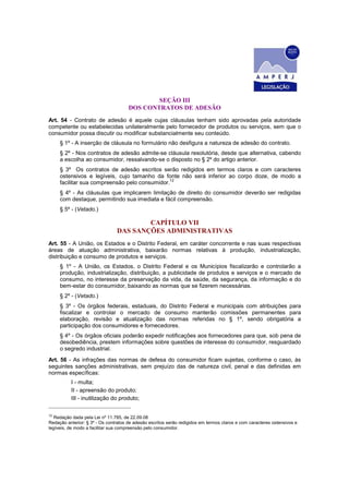SEÇÃO III
DOS CONTRATOS DE ADESÃO
Art. 54 - Contrato de adesão é aquele cujas cláusulas tenham sido aprovadas pela autoridade
competente ou estabelecidas unilateralmente pelo fornecedor de produtos ou serviços, sem que o
consumidor possa discutir ou modificar substancialmente seu conteúdo.
§ 1º - A inserção de cláusula no formulário não desfigura a natureza de adesão do contrato.
§ 2º - Nos contratos de adesão admite-se cláusula resolutória, desde que alternativa, cabendo
a escolha ao consumidor, ressalvando-se o disposto no § 2º do artigo anterior.
§ 3º Os contratos de adesão escritos serão redigidos em termos claros e com caracteres
ostensivos e legíveis, cujo tamanho da fonte não será inferior ao corpo doze, de modo a
facilitar sua compreensão pelo consumidor.12
§ 4º - As cláusulas que implicarem limitação de direito do consumidor deverão ser redigidas
com destaque, permitindo sua imediata e fácil compreensão.
§ 5º - (Vetado.)
CAPÍTULO VII
DAS SANÇÕES ADMINISTRATIVAS
Art. 55 - A União, os Estados e o Distrito Federal, em caráter concorrente e nas suas respectivas
áreas de atuação administrativa, baixarão normas relativas à produção, industrialização,
distribuição e consumo de produtos e serviços.
§ 1º - A União, os Estados, o Distrito Federal e os Municípios fiscalizarão e controlarão a
produção, industrialização, distribuição, a publicidade de produtos e serviços e o mercado de
consumo, no interesse da preservação da vida, da saúde, da segurança, da informação e do
bem-estar do consumidor, baixando as normas que se fizerem necessárias.
§ 2º - (Vetado.)
§ 3º - Os órgãos federais, estaduais, do Distrito Federal e municipais com atribuições para
fiscalizar e controlar o mercado de consumo manterão comissões permanentes para
elaboração, revisão e atualização das normas referidas no § 1º, sendo obrigatória a
participação dos consumidores e fornecedores.
§ 4º - Os órgãos oficiais poderão expedir notificações aos fornecedores para que, sob pena de
desobediência, prestem informações sobre questões de interesse do consumidor, resguardado
o segredo industrial.
Art. 56 - As infrações das normas de defesa do consumidor ficam sujeitas, conforme o caso, às
seguintes sanções administrativas, sem prejuízo das de natureza civil, penal e das definidas em
normas específicas:
I - multa;
II - apreensão do produto;
III - inutilização do produto;
12
Redação dada pela Lei nº 11.785, de 22.09.08
Redação anterior: § 3º - Os contratos de adesão escritos serão redigidos em termos claros e com caracteres ostensivos e
legíveis, de modo a facilitar sua compreensão pelo consumidor.
 