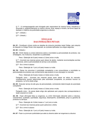 § 1º - A contrapropaganda será divulgada pelo responsável da mesma forma, freqüência e
dimensão e, preferencialmente no mesmo veículo, local, espaço e horário, de forma capaz de
desfazer o malefício da publicidade enganosa ou abusiva.
§ 2º - (Vetado.)
§ 3º - (Vetado.)
TÍTULO II
DAS INFRAÇÕES PENAIS
Art. 61 - Constituem crimes contra as relações de consumo previstas neste Código, sem prejuízo
do disposto no Código Penal e leis especiais, as condutas tipificadas nos artigos seguintes.
Art. 62 - (Vetado.)
Art. 63 - Omitir dizeres ou sinais ostensivos sobre a nocividade ou periculosidade de produtos, nas
embalagens, nos invólucros, recipientes ou publicidade:
Pena - Detenção de 6 (seis) meses a 2 (dois) anos e multa.
§ 1º - Incorrerá nas mesmas penas quem deixar de alertar, mediante recomendações escritas
ostensivas, sobre a periculosidade do serviço a ser prestado.
§ 2º - Se o crime é culposo:
Pena - Detenção de 1 (um) a 6 (seis) meses ou multa.
Art. 64 - Deixar de comunicar à autoridade competente e aos consumidores a nocividade ou
periculosidade de produtos cujo conhecimento seja posterior à sua colocação no mercado:
Pena - Detenção de 6 (seis) meses a 2 (dois) anos e multa.
Parágrafo único - Incorrerá nas mesmas penas quem deixar de retirar do mercado,
imediatamente quando determinado pela autoridade competente, os produtos nocivos ou
perigosos, na forma deste artigo.
Art. 65 - Executar serviço de alto grau de periculosidade, contrariando determinação de autoridade
competente:
Pena - Detenção de 6 (seis) meses a 2 (dois) anos e multa.
Parágrafo único - As penas deste artigo são aplicáveis sem prejuízo das correspondentes à
lesão corporal e à morte.
Art. 66 - Fazer afirmação falsa ou enganosa, ou omitir informação relevante sobre a natureza,
característica, qualidade, quantidade, segurança, desempenho, durabilidade, preço ou garantia de
produtos ou serviços:
Pena - Detenção de 3 (três) meses a 1 (um) ano e multa.
§ 1º - Incorrerá nas mesmas penas quem patrocinar a oferta.
§ 2º - Se o crime é culposo:
Pena - Detenção de 1 (um) a 6 (seis) meses ou multa.
Art. 67 - Fazer ou promover publicidade que sabe ou deveria saber ser enganosa ou abusiva:
 