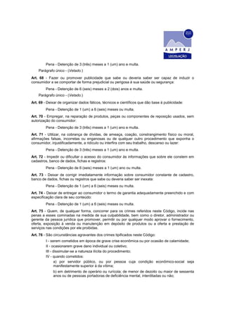 Pena - Detenção de 3 (três) meses a 1 (um) ano e multa.
Parágrafo único - (Vetado.)
Art. 68 - Fazer ou promover publicidade que sabe ou deveria saber ser capaz de induzir o
consumidor a se comportar de forma prejudicial ou perigosa à sua saúde ou segurança:
Pena - Detenção de 6 (seis) meses a 2 (dois) anos e multa.
Parágrafo único - (Vetado.)
Art. 69 - Deixar de organizar dados fáticos, técnicos e científicos que dão base à publicidade:
Pena - Detenção de 1 (um) a 6 (seis) meses ou multa.
Art. 70 - Empregar, na reparação de produtos, peças ou componentes de reposição usados, sem
autorização do consumidor:
Pena - Detenção de 3 (três) meses a 1 (um) ano e multa.
Art. 71 - Utilizar, na cobrança de dívidas, de ameaça, coação, constrangimento físico ou moral,
afirmações falsas, incorretas ou enganosas ou de qualquer outro procedimento que exponha o
consumidor, injustificadamente, a ridículo ou interfira com seu trabalho, descanso ou lazer:
Pena - Detenção de 3 (três) meses a 1 (um) ano e multa.
Art. 72 - Impedir ou dificultar o acesso do consumidor às informações que sobre ele constem em
cadastros, banco de dados, fichas e registros:
Pena - Detenção de 6 (seis) meses a 1 (um) ano ou multa.
Art. 73 - Deixar de corrigir imediatamente informação sobre consumidor constante de cadastro,
banco de dados, fichas ou registros que sabe ou deveria saber ser inexata:
Pena - Detenção de 1 (um) a 6 (seis) meses ou multa.
Art. 74 - Deixar de entregar ao consumidor o termo de garantia adequadamente preenchido e com
especificação clara de seu conteúdo:
Pena - Detenção de 1 (um) a 6 (seis) meses ou multa.
Art. 75 - Quem, de qualquer forma, concorrer para os crimes referidos neste Código, incide nas
penas a esses cominadas na medida de sua culpabilidade, bem como o diretor, administrador ou
gerente da pessoa jurídica que promover, permitir ou por qualquer modo aprovar o fornecimento,
oferta, exposição à venda ou manutenção em depósito de produtos ou a oferta e prestação de
serviços nas condições por ele proibidas.
Art. 76 - São circunstâncias agravantes dos crimes tipificados neste Código:
I - serem cometidos em época de grave crise econômica ou por ocasião de calamidade;
II - ocasionarem grave dano individual ou coletivo;
III - dissimular-se a natureza ilícita do procedimento;
IV - quando cometidos:
a) por servidor público, ou por pessoa cuja condição econômico-social seja
manifestamente superior à da vítima;
b) em detrimento de operário ou rurícola; de menor de dezoito ou maior de sessenta
anos ou de pessoas portadoras de deficiência mental, interditadas ou não;
 