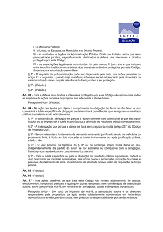 I - o Ministério Público;
II - a União, os Estados, os Municípios e o Distrito Federal;
III - as entidades e órgãos da Administração Pública, Direta ou Indireta, ainda que sem
personalidade jurídica, especificamente destinados à defesa dos interesses e direitos
protegidos por este Código;
IV - as associações legalmente constituídas há pelo menos 1 (um) ano e que incluam
entre seus fins institucionais a defesa dos interesses e direitos protegidos por este Código,
dispensada a autorização assemblear.
§ 1º - O requisito da pré-constituição pode ser dispensado pelo Juiz, nas ações previstas no
artigo 91 e seguintes, quando haja manifesto interesse social evidenciado pela dimensão ou
característica do dano, ou pela relevância do bem jurídico a ser protegido.
§ 2º - (Vetado.)
§ 3º - (Vetado.)
Art. 83 - Para a defesa dos direitos e interesses protegidos por este Código são admissíveis todas
as espécies de ações capazes de propiciar sua adequada e efetiva tutela.
Parágrafo único - (Vetado.)
Art. 84 - Na ação que tenha por objeto o cumprimento da obrigação de fazer ou não fazer, o Juiz
concederá a tutela específica da obrigação ou determinará providências que assegurem o resultado
prático equivalente ao do adimplemento.
§ 1º - A conversão da obrigação em perdas e danos somente será admissível se por elas optar
o autor ou se impossível a tutela específica ou a obtenção do resultado prático correspondente.
§ 2º - A indenização por perdas e danos se fará sem prejuízo da multa (artigo 287, do Código
de Processo Civil).
§ 3º - Sendo relevante o fundamento da demanda e havendo justificado receio de ineficácia do
provimento final, é lícito ao Juiz conceder a tutela liminarmente ou após justificação prévia,
citado o réu.
§ 4º - O Juiz poderá, na hipótese do § 3º ou na sentença, impor multa diária ao réu,
independentemente de pedido do autor, se for suficiente ou compatível com a obrigação,
fixando prazo razoável para o cumprimento do preceito.
§ 5º - Para a tutela específica ou para a obtenção do resultado prático equivalente, poderá o
Juiz determinar as medidas necessárias, tais como busca e apreensão, remoção de coisas e
pessoas, desfazimento de obra, impedimento de atividade nociva, além de requisição de força
policial.
Art. 85 - (Vetado.)
Art. 86 - (Vetado.)
Art. 87 - Nas ações coletivas de que trata este Código não haverá adiantamento de custas,
emolumentos, honorários periciais e quaisquer outras despesas, nem condenação da associação
autora, salvo comprovada má-fé, em honorário de advogados, custas e despesas processuais.
Parágrafo único - Em caso de litigância de má-fé, a associação autora e os diretores
responsáveis pela propositura da ação serão solidariamente condenados em honorários
advocatícios e ao décuplo das custas, sem prejuízo da responsabilidade por perdas e danos.
 