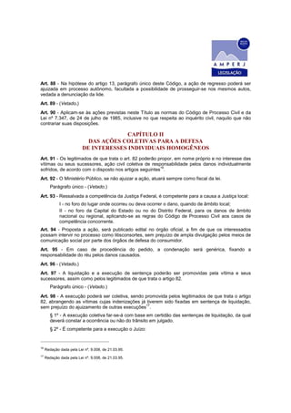 Art. 88 - Na hipótese do artigo 13, parágrafo único deste Código, a ação de regresso poderá ser
ajuizada em processo autônomo, facultada a possibilidade de prosseguir-se nos mesmos autos,
vedada a denunciação da lide.
Art. 89 - (Vetado.)
Art. 90 - Aplicam-se às ações previstas neste Título as normas do Código de Processo Civil e da
Lei nº 7.347, de 24 de julho de 1985, inclusive no que respeita ao inquérito civil, naquilo que não
contrariar suas disposições.
CAPÍTULO II
DAS AÇÕES COLETIVAS PARA A DEFESA
DE INTERESSES INDIVIDUAIS HOMOGÊNEOS
Art. 91 - Os legitimados de que trata o art. 82 poderão propor, em nome próprio e no interesse das
vítimas ou seus sucessores, ação civil coletiva de responsabilidade pelos danos individualmente
sofridos, de acordo com o disposto nos artigos seguintes
16
.
Art. 92 - O Ministério Público, se não ajuizar a ação, atuará sempre como fiscal da lei.
Parágrafo único - (Vetado.)
Art. 93 - Ressalvada a competência da Justiça Federal, é competente para a causa a Justiça local:
I - no foro do lugar onde ocorreu ou deva ocorrer o dano, quando de âmbito local;
II - no foro da Capital do Estado ou no do Distrito Federal, para os danos de âmbito
nacional ou regional, aplicando-se as regras do Código de Processo Civil aos casos de
competência concorrente.
Art. 94 - Proposta a ação, será publicado edital no órgão oficial, a fim de que os interessados
possam intervir no processo como litisconsortes, sem prejuízo de ampla divulgação pelos meios de
comunicação social por parte dos órgãos de defesa do consumidor.
Art. 95 - Em caso de procedência do pedido, a condenação será genérica, fixando a
responsabilidade do réu pelos danos causados.
Art. 96 - (Vetado.)
Art. 97 - A liquidação e a execução de sentença poderão ser promovidas pela vítima e seus
sucessores, assim como pelos legitimados de que trata o artigo 82.
Parágrafo único - (Vetado.)
Art. 98 - A execução poderá ser coletiva, sendo promovida pelos legitimados de que trata o artigo
82, abrangendo as vítimas cujas indenizações já tiverem sido fixadas em sentença de liquidação,
sem prejuízo do ajuizamento de outras execuções
17
.
§ 1º - A execução coletiva far-se-á com base em certidão das sentenças de liquidação, da qual
deverá constar a ocorrência ou não do trânsito em julgado.
§ 2º - É competente para a execução o Juízo:
16
Redação dada pela Lei nº. 9.008, de 21.03.95.
17
Redação dada pela Lei nº. 9.008, de 21.03.95.
 