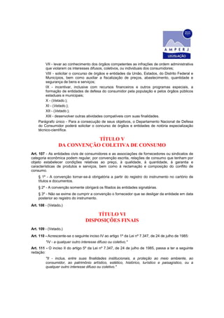 VII - levar ao conhecimento dos órgãos competentes as infrações de ordem administrativa
que violarem os interesses difusos, coletivos, ou individuais dos consumidores;
VIII - solicitar o concurso de órgãos e entidades da União, Estados, do Distrito Federal e
Municípios, bem como auxiliar a fiscalização de preços, abastecimento, quantidade e
segurança de bens e serviços;
IX - incentivar, inclusive com recursos financeiros e outros programas especiais, a
formação de entidades de defesa do consumidor pela população e pelos órgãos públicos
estaduais e municipais;
X - (Vetado.);
XI - (Vetado.);
XII - (Vetado.);
XIII - desenvolver outras atividades compatíveis com suas finalidades.
Parágrafo único - Para a consecução de seus objetivos, o Departamento Nacional de Defesa
do Consumidor poderá solicitar o concurso de órgãos e entidades de notória especialização
técnico-científica.
TÍTULO V
DA CONVENÇÃO COLETIVA DE CONSUMO
Art. 107 - As entidades civis de consumidores e as associações de fornecedores ou sindicatos de
categoria econômica podem regular, por convenção escrita, relações de consumo que tenham por
objeto estabelecer condições relativas ao preço, à qualidade, à quantidade, à garantia e
características de produtos e serviços, bem como à reclamação e composição do conflito de
consumo.
§ 1º - A convenção tornar-se-á obrigatória a partir do registro do instrumento no cartório de
títulos e documentos.
§ 2º - A convenção somente obrigará os filiados às entidades signatárias.
§ 3º - Não se exime de cumprir a convenção o fornecedor que se desligar da entidade em data
posterior ao registro do instrumento.
Art. 108 - (Vetado.)
TÍTULO VI
DISPOSIÇÕES FINAIS
Art. 109 - (Vetado.)
Art. 110 - Acrescente-se o seguinte inciso IV ao artigo 1º da Lei nº 7.347, de 24 de julho de 1985:
"IV - a qualquer outro interesse difuso ou coletivo."
Art. 111 - O inciso II do artigo 5º da Lei nº 7.347, de 24 de julho de 1985, passa a ter a seguinte
redação:
"II - inclua, entre suas finalidades institucionais, a proteção ao meio ambiente, ao
consumidor, ao patrimônio artístico, estético, histórico, turístico e paisagístico, ou a
qualquer outro interesse difuso ou coletivo."
 