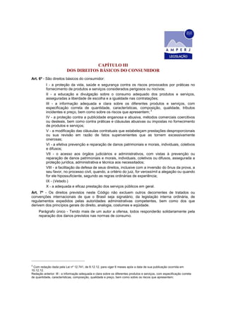 CAPÍTULO III
DOS DIREITOS BÁSICOS DO CONSUMIDOR
Art. 6º - São direitos básicos do consumidor:
I - a proteção da vida, saúde e segurança contra os riscos provocados por práticas no
fornecimento de produtos e serviços considerados perigosos ou nocivos;
II - a educação e divulgação sobre o consumo adequado dos produtos e serviços,
asseguradas a liberdade de escolha e a igualdade nas contratações;
III - a informação adequada e clara sobre os diferentes produtos e serviços, com
especificação correta de quantidade, características, composição, qualidade, tributos
incidentes e preço, bem como sobre os riscos que apresentem;
2
IV - a proteção contra a publicidade enganosa e abusiva, métodos comerciais coercitivos
ou desleais, bem como contra práticas e cláusulas abusivas ou impostas no fornecimento
de produtos e serviços;
V - a modificação das cláusulas contratuais que estabeleçam prestações desproporcionais
ou sua revisão em razão de fatos supervenientes que as tornem excessivamente
onerosas;
VI - a efetiva prevenção e reparação de danos patrimoniais e morais, individuais, coletivos
e difusos;
VII - o acesso aos órgãos judiciários e administrativos, com vistas à prevenção ou
reparação de danos patrimoniais e morais, individuais, coletivos ou difusos, assegurada a
proteção jurídica, administrativa e técnica aos necessitados;
VIII - a facilitação da defesa de seus direitos, inclusive com a inversão do ônus da prova, a
seu favor, no processo civil, quando, a critério do juiz, for verossímil a alegação ou quando
for ele hipossuficiente, segundo as regras ordinárias de experiência;
IX - (Vetado.)
X - a adequada e eficaz prestação dos serviços públicos em geral.
Art. 7º - Os direitos previstos neste Código não excluem outros decorrentes de tratados ou
convenções internacionais de que o Brasil seja signatário, da legislação interna ordinária, de
regulamentos expedidos pelas autoridades administrativas competentes, bem como dos que
derivem dos princípios gerais do direito, analogia, costumes e eqüidade.
Parágrafo único - Tendo mais de um autor a ofensa, todos responderão solidariamente pela
reparação dos danos previstos nas normas de consumo.
2
Com redação dada pela Lei nº 12.741, de 8.12.12, para viger 6 meses após a data de sua publicação ocorrida em
10.12.12.
Redação anterior: III - a informação adequada e clara sobre os diferentes produtos e serviços, com especificação correta
de quantidade, características, composição, qualidade e preço, bem como sobre os riscos que apresentem;
 