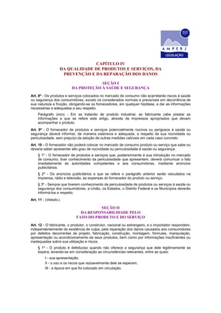 CAPÍTULO IV
DA QUALIDADE DE PRODUTOS E SERVIÇOS, DA
PREVENÇÃO E DA REPARAÇÃO DOS DANOS
SEÇÃO I
DA PROTEÇÃO À SAÚDE E SEGURANÇA
Art. 8º - Os produtos e serviços colocados no mercado de consumo não acarretarão riscos à saúde
ou segurança dos consumidores, exceto os considerados normais e previsíveis em decorrência de
sua natureza e fruição, obrigando-se os fornecedores, em qualquer hipótese, a dar as informações
necessárias e adequadas a seu respeito.
Parágrafo único - Em se tratando de produto industrial, ao fabricante cabe prestar as
informações a que se refere este artigo, através de impressos apropriados que devam
acompanhar o produto.
Art. 9º - O fornecedor de produtos e serviços potencialmente nocivos ou perigosos à saúde ou
segurança deverá informar, de maneira ostensiva e adequada, a respeito da sua nocividade ou
periculosidade, sem prejuízo da adoção de outras medidas cabíveis em cada caso concreto.
Art. 10 - O fornecedor não poderá colocar no mercado de consumo produto ou serviço que sabe ou
deveria saber apresentar alto grau de nocividade ou periculosidade à saúde ou segurança.
§ 1º - O fornecedor de produtos e serviços que, posteriormente à sua introdução no mercado
de consumo, tiver conhecimento da periculosidade que apresentem, deverá comunicar o fato
imediatamente às autoridades competentes e aos consumidores, mediante anúncios
publicitários.
§ 2º - Os anúncios publicitários a que se refere o parágrafo anterior serão veiculados na
imprensa, rádio e televisão, às expensas do fornecedor do produto ou serviço.
§ 3º - Sempre que tiverem conhecimento de periculosidade de produtos ou serviços à saúde ou
segurança dos consumidores, a União, os Estados, o Distrito Federal e os Municípios deverão
informá-los a respeito.
Art. 11 - (Vetado.)
SEÇÃO II
DA RESPONSABILIDADE PELO
FATO DO PRODUTO E DO SERVIÇO
Art. 12 - O fabricante, o produtor, o construtor, nacional ou estrangeiro, e o importador respondem,
independentemente da existência de culpa, pela reparação dos danos causados aos consumidores
por defeitos decorrentes de projeto, fabricação, construção, montagem, fórmulas, manipulação,
apresentação ou acondicionamento de seus produtos, bem como por informações insuficientes ou
inadequadas sobre sua utilização e riscos.
§ 1º - O produto é defeituoso quando não oferece a segurança que dele legitimamente se
espera, levando-se em consideração as circunstâncias relevantes, entre as quais:
I - sua apresentação;
II - o uso e os riscos que razoavelmente dele se esperam;
III - a época em que foi colocado em circulação.
 