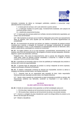 indicações constantes da oferta ou mensagem publicitária, podendo o consumidor exigir,
alternativamente e à sua escolha:
I - a reexecução dos serviços, sem custo adicional e quando cabível;
II - a restituição imediata da quantia paga, monetariamente atualizada, sem prejuízo de
eventuais perdas e danos;
III - o abatimento proporcional do preço.
§ 1º - A reexecução dos serviços poderá ser confiada a terceiros devidamente capacitados, por
conta e risco do fornecedor.
§ 2º - São impróprios os serviços que se mostrem inadequados para os fins que razoavelmente
deles se esperam, bem como aqueles que não atendam as normas regulamentares de
prestabilidade.
Art. 21 - No fornecimento de serviços que tenham por objetivo a reparação de qualquer produto
considerar-se-á implícita a obrigação do fornecedor de empregar componentes de reposição
originais adequados e novos, ou que mantenham as especificações técnicas do fabricante, salvo,
quanto a estes últimos, autorização em contrário do consumidor.
Art. 22 - Os órgãos públicos, por si ou suas empresas, concessionárias, permissionárias ou sob
qualquer outra forma de empreendimento, são obrigados a fornecer serviços adequados, eficientes,
seguros e, quanto aos essenciais, contínuos.
Parágrafo único - Nos casos de descumprimento, total ou parcial, das obrigações referidas
neste artigo, serão as pessoas jurídicas compelidas a cumpri-las e a reparar os danos
causados, na forma prevista neste Código.
Art. 23 - A ignorância do fornecedor sobre os vícios de qualidade por inadequação dos produtos e
serviços não o exime de responsabilidade.
Art. 24 - A garantia legal de adequação do produto ou serviço independe de termo expresso,
vedada a exoneração contratual do fornecedor.
Art. 25 - É vedada a estipulação contratual de cláusula que impossibilite, exonere ou atenue a
obrigação de indenizar prevista nesta e nas Seções anteriores.
§ 1º - Havendo mais de um responsável pela causação do dano, todos responderão
solidariamente pela reparação prevista nesta e nas Seções anteriores.
§ 2º - Sendo o dano causado por componente ou peça incorporada ao produto ou serviço, são
responsáveis solidários seu fabricante, construtor ou importador e o que realizou a
incorporação.
SEÇÃO IV
DA DECADÊNCIA E DA PRESCRIÇÃO
Art. 26 - O direito de reclamar pelos vícios aparentes ou de fácil constatação caduca em:
I – 30 (trinta dias), tratando-se de fornecimento de serviço e de produto não duráveis;
II – 90 (noventa dias), tratando-se de fornecimento de serviço e de produto duráveis.
§ 1º - Inicia-se a contagem do prazo decadencial a partir da entrega efetiva do produto ou do
término da execução dos serviços.
§ 2º - Obstam a decadência:
 