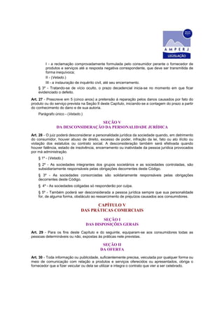 I - a reclamação comprovadamente formulada pelo consumidor perante o fornecedor de
produtos e serviços até a resposta negativa correspondente, que deve ser transmitida de
forma inequívoca;
II - (Vetado.)
III - a instauração de inquérito civil, até seu encerramento.
§ 3º - Tratando-se de vício oculto, o prazo decadencial inicia-se no momento em que ficar
evidenciado o defeito.
Art. 27 - Prescreve em 5 (cinco anos) a pretensão à reparação pelos danos causados por fato do
produto ou do serviço prevista na Seção II deste Capítulo, iniciando-se a contagem do prazo a partir
do conhecimento do dano e de sua autoria.
Parágrafo único - (Vetado.)
SEÇÃO V
DA DESCONSIDERAÇÃO DA PERSONALIDADE JURÍDICA
Art. 28 - O juiz poderá desconsiderar a personalidade jurídica da sociedade quando, em detrimento
do consumidor, houver abuso de direito, excesso de poder, infração da lei, fato ou ato ilícito ou
violação dos estatutos ou contrato social. A desconsideração também será efetivada quando
houver falência, estado de insolvência, encerramento ou inatividade da pessoa jurídica provocados
por má administração.
§ 1º - (Vetado.)
§ 2º - As sociedades integrantes dos grupos societários e as sociedades controladas, são
subsidiariamente responsáveis pelas obrigações decorrentes deste Código.
§ 3º - As sociedades consorciadas são solidariamente responsáveis pelas obrigações
decorrentes deste Código.
§ 4º - As sociedades coligadas só responderão por culpa.
§ 5º - Também poderá ser desconsiderada a pessoa jurídica sempre que sua personalidade
for, de alguma forma, obstáculo ao ressarcimento de prejuízos causados aos consumidores.
CAPÍTULO V
DAS PRÁTICAS COMERCIAIS
SEÇÃO I
DAS DISPOSIÇÕES GERAIS
Art. 29 - Para os fins deste Capítulo e do seguinte, equiparam-se aos consumidores todas as
pessoas determináveis ou não, expostas às práticas nele previstas.
SEÇÃO II
DA OFERTA
Art. 30 - Toda informação ou publicidade, suficientemente precisa, veiculada por qualquer forma ou
meio de comunicação com relação a produtos e serviços oferecidos ou apresentados, obriga o
fornecedor que a fizer veicular ou dela se utilizar e integra o contrato que vier a ser celebrado.
 