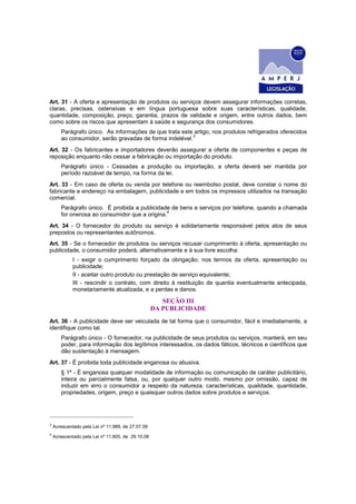 Art. 31 - A oferta e apresentação de produtos ou serviços devem assegurar informações corretas,
claras, precisas, ostensivas e em língua portuguesa sobre suas características, qualidade,
quantidade, composição, preço, garantia, prazos de validade e origem, entre outros dados, bem
como sobre os riscos que apresentam à saúde e segurança dos consumidores.
Parágrafo único. As informações de que trata este artigo, nos produtos refrigerados oferecidos
ao consumidor, serão gravadas de forma indelével.
3
Art. 32 - Os fabricantes e importadores deverão assegurar a oferta de componentes e peças de
reposição enquanto não cessar a fabricação ou importação do produto.
Parágrafo único - Cessadas a produção ou importação, a oferta deverá ser mantida por
período razoável de tempo, na forma da lei.
Art. 33 - Em caso de oferta ou venda por telefone ou reembolso postal, deve constar o nome do
fabricante e endereço na embalagem, publicidade e em todos os impressos utilizados na transação
comercial.
Parágrafo único. É proibida a publicidade de bens e serviços por telefone, quando a chamada
for onerosa ao consumidor que a origina.
4
Art. 34 - O fornecedor do produto ou serviço é solidariamente responsável pelos atos de seus
prepostos ou representantes autônomos.
Art. 35 - Se o fornecedor de produtos ou serviços recusar cumprimento à oferta, apresentação ou
publicidade, o consumidor poderá, alternativamente e à sua livre escolha:
I - exigir o cumprimento forçado da obrigação, nos termos da oferta, apresentação ou
publicidade;
II - aceitar outro produto ou prestação de serviço equivalente;
III - rescindir o contrato, com direito à restituição de quantia eventualmente antecipada,
monetariamente atualizada, e a perdas e danos.
SEÇÃO III
DA PUBLICIDADE
Art. 36 - A publicidade deve ser veiculada de tal forma que o consumidor, fácil e imediatamente, a
identifique como tal.
Parágrafo único - O fornecedor, na publicidade de seus produtos ou serviços, manterá, em seu
poder, para informação dos legítimos interessados, os dados fáticos, técnicos e científicos que
dão sustentação à mensagem.
Art. 37 - É proibida toda publicidade enganosa ou abusiva.
§ 1º - É enganosa qualquer modalidade de informação ou comunicação de caráter publicitário,
inteira ou parcialmente falsa, ou, por qualquer outro modo, mesmo por omissão, capaz de
induzir em erro o consumidor a respeito da natureza, características, qualidade, quantidade,
propriedades, origem, preço e quaisquer outros dados sobre produtos e serviços.
3
Acrescentado pela Lei nº 11.989, de 27.07.09
4
Acrescentado pela Lei nº 11.800, de 29.10.08
 