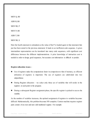 Class Notes - Compiler Design UNIT-IV KANDE ARCHANA III-II B TECH
MOV Q, R0
ADD R, R0
MOV R0, P
MOV P, R0
ADD T, R0
MOV R0, S
Here the fourth statement is redundant as the value of the P is loaded again in that statement that
just has been stored in the previous statement. It leads to an inefficient code sequence. A given
intermediate representation can be translated into many code sequences, with significant cost
differences between the different implementations. A prior knowledge of instruction cost is
needed in order to design good sequences, but accurate cost information is difficult to predict.
Registerallocation issues –
 Use of registers make the computations faster in comparison to that of memory, so efficient
utilization of registers is important. The use of registers are subdivided into two
subproblems:
 During Register allocation – we select only those set of variables that will reside in the
registers at each point in the program.
 During a subsequent Register assignment phase, the specific register is picked to access the
variable.
As the number of variables increases, the optimal assignment of registers to variables becomes
difficult. Mathematically, this problem becomes NP-complete. Certain machine requires register
pairs consist of an even and next odd-numbered register. For example
 