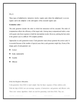 Class Notes - Compiler Design UNIT-IV KANDE ARCHANA III-II B TECH
M a, b
These types of multiplicative instruction involve register pairs where the multiplicand is an even
register and b, the multiplier is the odd register of the even/odd register pair.
Evaluation order –
The code generator decides the order in which the instruction will be executed. The order of
computations affects the efficiency of the target code. Among many computational orders, some
will require only fewer registers to hold the intermediate results. However, picking the best order
in the general case is a difficult NP-complete problem.
Approaches to code generation issues: Code generator must always generate the correct code. It
is essential because of the number of special cases that a code generator might face. Some of the
design goals of code generator are:
 Correct
 Easily maintainable
 Testable
 Efficient
DAG for RegisterAllocation
Code generation from DAG is much simpler than the linear sequence of three address code
With the help of DAG one can rearrange sequence of instructions and generate and efficient code
There exist various algorithms which are used for generating code from DAG. They are:
 