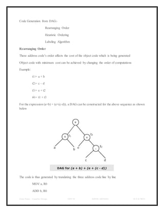 Class Notes - Compiler Design UNIT-IV KANDE ARCHANA III-II B TECH
Code Generation from DAG:-
Rearranging Order
Heuristic Ordering
Labeling Algorithm
Rearranging Order
These address code’s order affects the cost of the object code which is being generated
Object code with minimum cost can be achieved by changing the order of computations
Example:
t1:= a + b
t2:= c – d
t3:= e + t2
t4:= t1 + t3
For the expression (a+b) + (e+(c-d)), a DAG can be constructed for the above sequence as shown
below
The code is thus generated by translating the three address code line by line
MOV a, R0
ADD b, R0
 