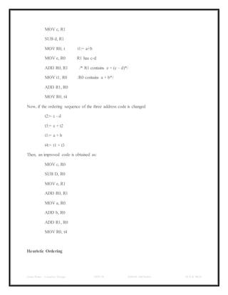 Class Notes - Compiler Design UNIT-IV KANDE ARCHANA III-II B TECH
MOV c, R1
SUB d, R1
MOV R0, t t1:= a+b
MOV e, R0 R1 has c-d
ADD R0, R1 /* R1 contains e + (c – d)*/
MOV t1, R0 /R0 contains a + b*/
ADD R1, R0
MOV R0, t4
Now, if the ordering sequence of the three address code is changed
t2:= c - d
t3:= e + t2
t1:= a + b
t4:= t1 + t3
Then, an improved code is obtained as:
MOV c, R0
SUB D, R0
MOV e, R1
ADD R0, R1
MOV a, R0
ADD b, R0
ADD R1, R0
MOV R0, t4
Heuristic Ordering
 