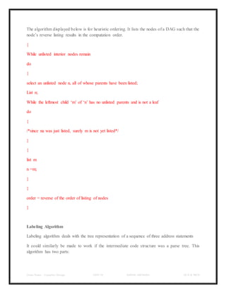 Class Notes - Compiler Design UNIT-IV KANDE ARCHANA III-II B TECH
The algorithm displayed below is for heuristic ordering. It lists the nodes of a DAG such that the
node’s reverse listing results in the computation order.
{
While unlisted interior nodes remain
do
{
select an unlisted node n, all of whose parents have been listed;
List n;
While the leftmost child ‘m’ of ‘n’ has no unlisted parents and is not a leaf
do
{
/*since na was just listed, surely m is not yet listed*/
}
{
list m
n =m;
}
}
order = reverse of the order of listing of nodes
}
Labeling Algorithm
Labeling algorithm deals with the tree representation of a sequence of three address statements
It could similarly be made to work if the intermediate code structure was a parse tree. This
algorithm has two parts:
 