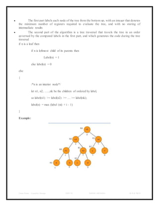Class Notes - Compiler Design UNIT-IV KANDE ARCHANA III-II B TECH
 The first part labels each node of the tree from the bottom up, with an integer that denotes
the minimum number of registers required to evaluate the tree, and with no storing of
intermediate results
 The second part of the algorithm is a tree traversal that travels the tree in an order
governed by the computed labels in the first part, and which generates the code during the tree
traversal
if n is a leaf then
if n is leftmost child of its parents then
Label(n) = 1
else label(n) = 0
else
{
/*n is an interior node*/
let n1, n2, …..,nk be the children of ordered by label,
so label(n1) >= label(n2) >= … >= label(nk);
label(n) = max (label (ni) + i – 1)
}
Example:
 