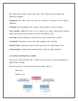 Class Notes - Compiler Design UNIT-IV KANDE ARCHANA III-II B TECH
The content of the activation record is given below. This record may vary according to the
implemented languages.
Temporaries: The values which arise from the evaluation of expression will be held by
temporaries.
Local data: The data belonging to the execution of the procedure is stored in local data.
Saved machine status: The status of the machine that might contain register, program
counter before the call to the procedure is stored in saved machine status.
Access link: The data's information outside the local scope is stored in the access link.
Control link: The activation record of the caller is pointed by the control link.
Returned values: It represents the space for the return value of the called function if any.
Actual parameter: It represents the actual parameters used by the calling procedure.
4.2 ACCESS TO NON-LOCAL NAMES:
In some cases, when a procedure refer to variables that are not local to it, then such variables are
called non-local variables
There are two types of scope rules, for the non-local names. They are
Static scope
Dynamic scope
 
