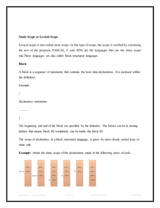 Class Notes - Compiler Design UNIT-IV KANDE ARCHANA III-II B TECH
Static Scope or Lexical Scope
Lexical scope is also called static scope. In this type of scope, the scope is verified by examining
the text of the program. PASCAL, C and ADA are the languages that use the static scope
rule.These languages are also called block structured languages.
Block
A block is a sequence of statements that contains the local data declarations. It is enclosed within
the delimiters.
Example:
{
Declaration statements
……….
}
The beginning and end of the block are specified by the delimiter. The blocks can be in nesting
fashion that means block B2 completely can be inside the block B1
The scope of declaration In a block structured language, is given by most closely nested loop or
static rule.
Example: obtain the static scope of the declarations made in the following piece of code.
 