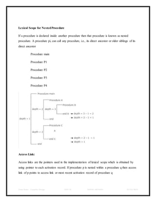 Class Notes - Compiler Design UNIT-IV KANDE ARCHANA III-II B TECH
Lexical Scope for NestedProcedure
If a procedure is declared inside another procedure then that procedure is known as nested
procedure. A procedure pi, can call any procedure, i.e., its direct ancestor or older siblings of its
direct ancestor
Procedure main
Procedure P1
Procedure P2
Procedure P3
Procedure P4
Access Link:
Access links are the pointers used in the implementation of lexical scope which is obtained by
using pointer to each activation record. If procedure p is nested within a procedure q then access
link of p points to access link or most recent activation record of procedure q
 