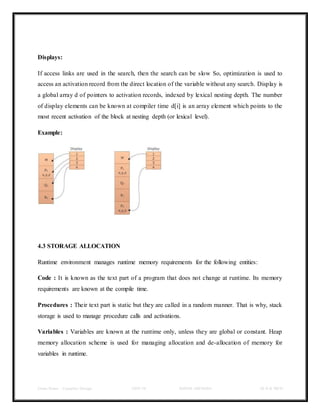Class Notes - Compiler Design UNIT-IV KANDE ARCHANA III-II B TECH
Displays:
If access links are used in the search, then the search can be slow So, optimization is used to
access an activation record from the direct location of the variable without any search. Display is
a global array d of pointers to activation records, indexed by lexical nesting depth. The number
of display elements can be known at compiler time d[i] is an array element which points to the
most recent activation of the block at nesting depth (or lexical level).
Example:
4.3 STORAGE ALLOCATION
Runtime environment manages runtime memory requirements for the following entities:
Code : It is known as the text part of a program that does not change at runtime. Its memory
requirements are known at the compile time.
Procedures : Their text part is static but they are called in a random manner. That is why, stack
storage is used to manage procedure calls and activations.
Variables : Variables are known at the runtime only, unless they are global or constant. Heap
memory allocation scheme is used for managing allocation and de-allocation of memory for
variables in runtime.
 