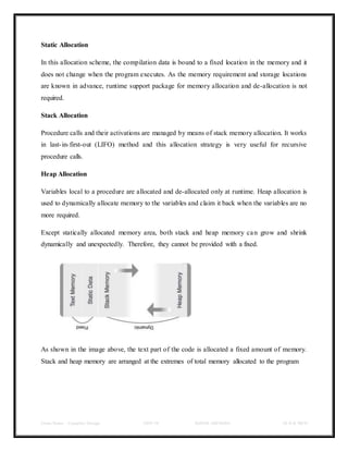 Class Notes - Compiler Design UNIT-IV KANDE ARCHANA III-II B TECH
Static Allocation
In this allocation scheme, the compilation data is bound to a fixed location in the memory and it
does not change when the program executes. As the memory requirement and storage locations
are known in advance, runtime support package for memory allocation and de-allocation is not
required.
Stack Allocation
Procedure calls and their activations are managed by means of stack memory allocation. It works
in last-in-first-out (LIFO) method and this allocation strategy is very useful for recursive
procedure calls.
Heap Allocation
Variables local to a procedure are allocated and de-allocated only at runtime. Heap allocation is
used to dynamically allocate memory to the variables and claim it back when the variables are no
more required.
Except statically allocated memory area, both stack and heap memory can grow and shrink
dynamically and unexpectedly. Therefore, they cannot be provided with a fixed.
As shown in the image above, the text part of the code is allocated a fixed amount of memory.
Stack and heap memory are arranged at the extremes of total memory allocated to the program
 