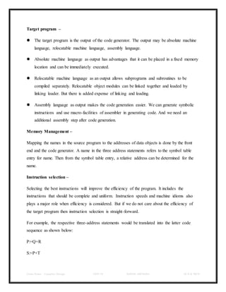 Class Notes - Compiler Design UNIT-IV KANDE ARCHANA III-II B TECH
Target program –
 The target program is the output of the code generator. The output may be absolute machine
language, relocatable machine language, assembly language.
 Absolute machine language as output has advantages that it can be placed in a fixed memory
location and can be immediately executed.
 Relocatable machine language as an output allows subprograms and subroutines to be
compiled separately. Relocatable object modules can be linked together and loaded by
linking loader. But there is added expense of linking and loading.
 Assembly language as output makes the code generation easier. We can generate symbolic
instructions and use macro-facilities of assembler in generating code. And we need an
additional assembly step after code generation.
Memory Management –
Mapping the names in the source program to the addresses of data objects is done by the front
end and the code generator. A name in the three address statements refers to the symbol table
entry for name. Then from the symbol table entry, a relative address can be determined for the
name.
Instruction selection –
Selecting the best instructions will improve the efficiency of the program. It includes the
instructions that should be complete and uniform. Instruction speeds and machine idioms also
plays a major role when efficiency is considered. But if we do not care about the efficiency of
the target program then instruction selection is straight-forward.
For example, the respective three-address statements would be translated into the latter code
sequence as shown below:
P:=Q+R
S:=P+T
 
