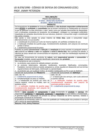 LEI 8.078/1990 - CÓDIGO DE DEFESA DO CONSUMIDO (CDC)
PROF. JIMMY PETERSON
O Senhor é o meu rochedo, e o meu lugar forte, e o meu libertador; o meu Deus, a minha fortaleza, em quem confio; o meu escudo, a
força da minha salvação, e o meu alto refúgio.
Salmos 18:2
RECLAMAÇÃO
PRAZO DECADENCIAL
30 DIAS – BENS NÃO-DURÁVEIS
60 DIAS – BENS DURÁVEIS
PRODUTO
Os fornecedores de produtos de consumo duráveis ou não duráveis respondem solidariamente
pelos VÍCIOS de qualidade ou quantidade que os tornem impróprios ou inadequados ao consumo
a que se destinam ou lhes diminuam o valor, assim como por aqueles decorrentes da disparidade,
com a indicações constantes do recipiente, da embalagem, rotulagem ou mensagem publicitária,
respeitadas as variações decorrentes de sua natureza, podendo o consumidor exigir a substituição
das partes viciadas.
Não sendo o vício sanado no prazo máximo de trinta dias, pode o consumidor exigir,
alternativamente e à sua escolha:
 a substituição do produto por outro da mesma espécie, em perfeitas condições de uso;
 a restituição imediata da quantia paga, monetariamente atualizada, sem prejuízo de eventuais
perdas e danos;
 o abatimento proporcional do preço.
Poderão as partes convencionar a redução ou ampliação do prazo previsto no parágrafo anterior,
não podendo ser inferior a sete nem superior a cento e oitenta dias. Nos contratos de adesão, a
cláusula de prazo deverá ser convencionada em separado, por meio de manifestação expressa do
consumidor.
No caso de fornecimento de produtos in natura, será responsável perante o consumidor o
fornecedor imediato, exceto quando identificado claramente seu produtor.
São impróprios ao uso e consumo:
 os produtos cujos prazos de validade estejam vencidos;
 os produtos deteriorados, alterados, adulterados, avariados, falsificados, corrompidos,
fraudados, nocivos à vida ou à saúde, perigosos ou, ainda, aqueles em desacordo com as normas
regulamentares de fabricação, distribuição ou apresentação;
 os produtos que, por qualquer motivo, se revelem inadequados ao fim a que se destinam.
VÍCIOS DE QUALIDADE DO PRODUTO VÍCIOS DE QUALIDADE DO SERVIÇO
CDC. Art. 19.
I - o abatimento proporcional do preço;
II - complementação do peso ou medida;
III - a substituição do produto por outro da
mesma espécie, marca ou modelo, sem os
aludidos vícios;
IV - a restituição imediata da quantia paga,
monetariamente atualizada, sem prejuízo de
eventuais perdas e danos.
CDC. Art. 20.
I - a reexecução dos serviços, sem custo adicional
e quando cabível;
II - a restituição imediata da quantia paga,
monetariamente atualizada, sem prejuízo de
eventuais perdas e danos;
III - o abatimento proporcional do preço.
Sendo o dano causado por componente ou peça incorporada ao produto ou serviço, são
responsáveis solidários seu fabricante, construtor ou importador e o que realizou a incorporação.
A garantia legal de adequação do produto ou serviço independe de termo expresso, vedada a
exoneração contratual do fornecedor.
A ignorância do fornecedor sobre os vícios de qualidade por inadequação dos produtos e serviços
não o exime de responsabilidade.
Resumo: Prof. Jimmy Peterson
 