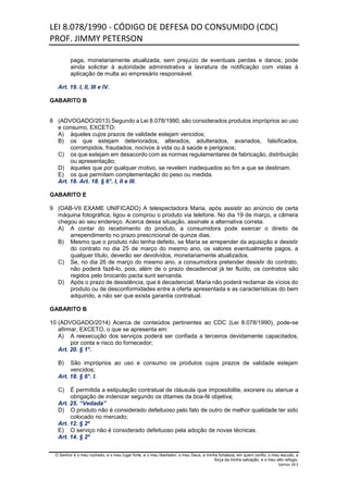 LEI 8.078/1990 - CÓDIGO DE DEFESA DO CONSUMIDO (CDC)
PROF. JIMMY PETERSON
O Senhor é o meu rochedo, e o meu lugar forte, e o meu libertador; o meu Deus, a minha fortaleza, em quem confio; o meu escudo, a
força da minha salvação, e o meu alto refúgio.
Salmos 18:2
paga, monetariamente atualizada, sem prejuízo de eventuais perdas e danos; pode
ainda solicitar à autoridade administrativa a lavratura de notificação com vistas à
aplicação de multa ao empresário responsável.
Art. 19. I, II, III e IV.
GABARITO B
8 (ADVOGADO/2013) Segundo a Lei 8.078/1990, são considerados produtos impróprios ao uso
e consumo, EXCETO:
A) àqueles cujos prazos de validade estejam vencidos;
B) os que estejam deteriorados, alterados, adulterados, avariados, falsificados,
corrompidos, fraudados, nocivos à vida ou à saúde e perigosos;
C) os que estejam em desacordo com as normas regulamentares de fabricação, distribuição
ou apresentação;
D) àqueles que por qualquer motivo, se revelem inadequados ao fim a que se destinam.
E) os que permitam complementação do peso ou medida.
Art. 18. Art. 18. § 6°. I, II e III.
GABARITO E
9 (OAB-VII EXAME UNIFICADO) A telespectadora Maria, após assistir ao anúncio de certa
máquina fotográfica, ligou e comprou o produto via telefone. No dia 19 de março, a câmera
chegou ao seu endereço. Acerca dessa situação, assinale a alternativa correta.
A) A contar do recebimento do produto, a consumidora pode exercer o direito de
arrependimento no prazo prescricional de quinze dias.
B) Mesmo que o produto não tenha defeito, se Maria se arrepender da aquisição e desistir
do contrato no dia 25 de março do mesmo ano, os valores eventualmente pagos, a
qualquer título, deverão ser devolvidos, monetariamente atualizados.
C) Se, no dia 26 de março do mesmo ano, a consumidora pretender desistir do contrato,
não poderá fazê-lo, pois, além de o prazo decadencial já ter fluído, os contratos são
regidos pelo brocardo pacta sunt servanda.
D) Após o prazo de desistência, que é decadencial, Maria não poderá reclamar de vícios do
produto ou de desconformidades entre a oferta apresentada e as características do bem
adquirido, a não ser que exista garantia contratual.
GABARITO B
10 (ADVOGADO/2014) Acerca de conteúdos pertinentes ao CDC (Lei 8.078/1990), pode-se
afirmar, EXCETO, o que se apresenta em:
A) A reexecução dos serviços poderá ser confiada a terceiros devidamente capacitados,
por conta e risco do fornecedor;
Art. 20. § 1°.
B) São impróprios ao uso e consumo os produtos cujos prazos de validade estejam
vencidos;
Art. 18. § 6°. I.
C) É permitida a estipulação contratual de cláusula que impossibilite, exonere ou atenue a
obrigação de indenizar segundo os ditames da boa-fé objetiva;
Art. 25. “Vedada”
D) O produto não é considerado defeituoso pelo fato de outro de melhor qualidade ter sido
colocado no mercado;
Art. 12. § 2º
E) O serviço não é considerado defeituoso pela adoção de novas técnicas.
Art. 14. § 2º
 