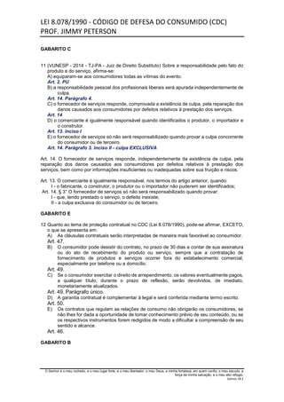 LEI 8.078/1990 - CÓDIGO DE DEFESA DO CONSUMIDO (CDC)
PROF. JIMMY PETERSON
O Senhor é o meu rochedo, e o meu lugar forte, e o meu libertador; o meu Deus, a minha fortaleza, em quem confio; o meu escudo, a
força da minha salvação, e o meu alto refúgio.
Salmos 18:2
GABARITO C
11 (VUNESP - 2014 - TJ-PA - Juiz de Direito Substituto) Sobre a responsabilidade pelo fato do
produto e do serviço, afirma-se:
A) equiparam-se aos consumidores todas as vítimas do evento.
Art. 2. PU
B) a responsabilidade pessoal dos profissionais liberais será apurada independentemente de
culpa.
Art. 14. Parágrafo 4.
C) o fornecedor de serviços responde, comprovada a existência de culpa, pela reparação dos
danos causados aos consumidores por defeitos relativos à prestação dos serviços.
Art. 14
D) o comerciante é igualmente responsável quando identificados o produtor, o importador e
o construtor.
Art. 13. inciso I
E) o fornecedor de serviços só não será responsabilizado quando provar a culpa concorrente
do consumidor ou de terceiro.
Art. 14. Parágrafo 3. inciso II - culpa EXCLUSIVA
Art. 14. O fornecedor de serviços responde, independentemente da existência de culpa, pela
reparação dos danos causados aos consumidores por defeitos relativos à prestação dos
serviços, bem como por informações insuficientes ou inadequadas sobre sua fruição e riscos.
Art. 13. O comerciante é igualmente responsável, nos termos do artigo anterior, quando:
I - o fabricante, o construtor, o produtor ou o importador não puderem ser identificados;
Art. 14. § 3° O fornecedor de serviços só não será responsabilizado quando provar:
I - que, tendo prestado o serviço, o defeito inexiste;
II - a culpa exclusiva do consumidor ou de terceiro.
GABARITO E
12 Quanto ao tema de proteção contratual no CDC (Lei 8.078/1990), pode-se afirmar, EXCETO,
o que se apresenta em:
A) As cláusulas contratuais serão interpretadas de maneira mais favorável ao consumidor.
Art. 47.
B) O consumidor pode desistir do contrato, no prazo de 30 dias a contar de sua assinatura
ou do ato de recebimento do produto ou serviço, sempre que a contratação de
fornecimento de produtos e serviços ocorrer fora do estabelecimento comercial,
especialmente por telefone ou a domicílio.
Art. 49.
C) Se o consumidor exercitar o direito de arrependimento, os valores eventualmente pagos,
a qualquer título, durante o prazo de reflexão, serão devolvidos, de imediato,
monetariamente atualizados.
Art. 49. Parágrafo único.
D) A garantia contratual é complementar à legal e será conferida mediante termo escrito.
Art. 50.
E) Os contratos que regulam as relações de consumo não obrigarão os consumidores, se
não lhes for dada a oportunidade de tomar conhecimento prévio de seu conteúdo, ou se
os respectivos instrumentos forem redigidos de modo a dificultar a compreensão de seu
sentido e alcance.
Art. 46.
GABARITO B
 