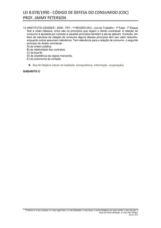 LEI 8.078/1990 - CÓDIGO DE DEFESA DO CONSUMIDO (CDC)
PROF. JIMMY PETERSON
O Senhor é o meu rochedo, e o meu lugar forte, e o meu libertador; o meu Deus, a minha fortaleza, em quem confio; o meu escudo, a
força da minha salvação, e o meu alto refúgio.
Salmos 18:2
13 (INSTITUTO CIDADES - 2008 - TRT - 1ª REGIÃO (RJ) - Juiz do Trabalho - 1ª Fase - 1ª Etapa)
Sob a visão clássica, cinco são os princípios que regem o direito contratual. A relação de
consumo é ajustada por contrato e aqueles princípios também a ela se aplicam. Contudo, em
face da natureza da relação de consumo alguns desses princípios têm seu valor reduzido,
enquanto outros assumem relevância. Tem relevância para a relação de consumo, o seguinte
princípio do direito contratual:
A) da ordem pública;
B) da relatividade dos contratos;
C) da boa-fé;
D) de obediência às regras mercantis;
E) da autonomia da vontade.
 Boa-fé Objetiva (dever de lealdade, transparência, informação, cooperação)
GABARITO C
 