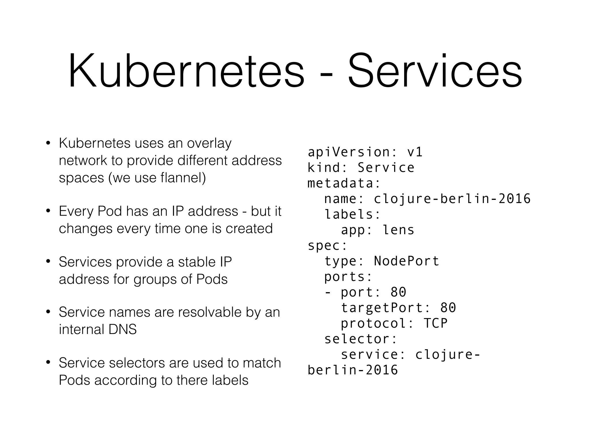 Kubernetes - Services • Kubernetes uses an overlay network to provide different address spaces (we use ﬂannel) • Every Pod has an IP address - but it changes every time one is created • Services provide a stable IP address for groups of Pods • Service names are resolvable by an internal DNS • Service selectors are used to match Pods according to there labels apiVersion: v1 kind: Service metadata: name: clojure-berlin-2016 labels: app: lens spec: type: NodePort ports: - port: 80 targetPort: 80 protocol: TCP selector: service: clojure- berlin-2016 