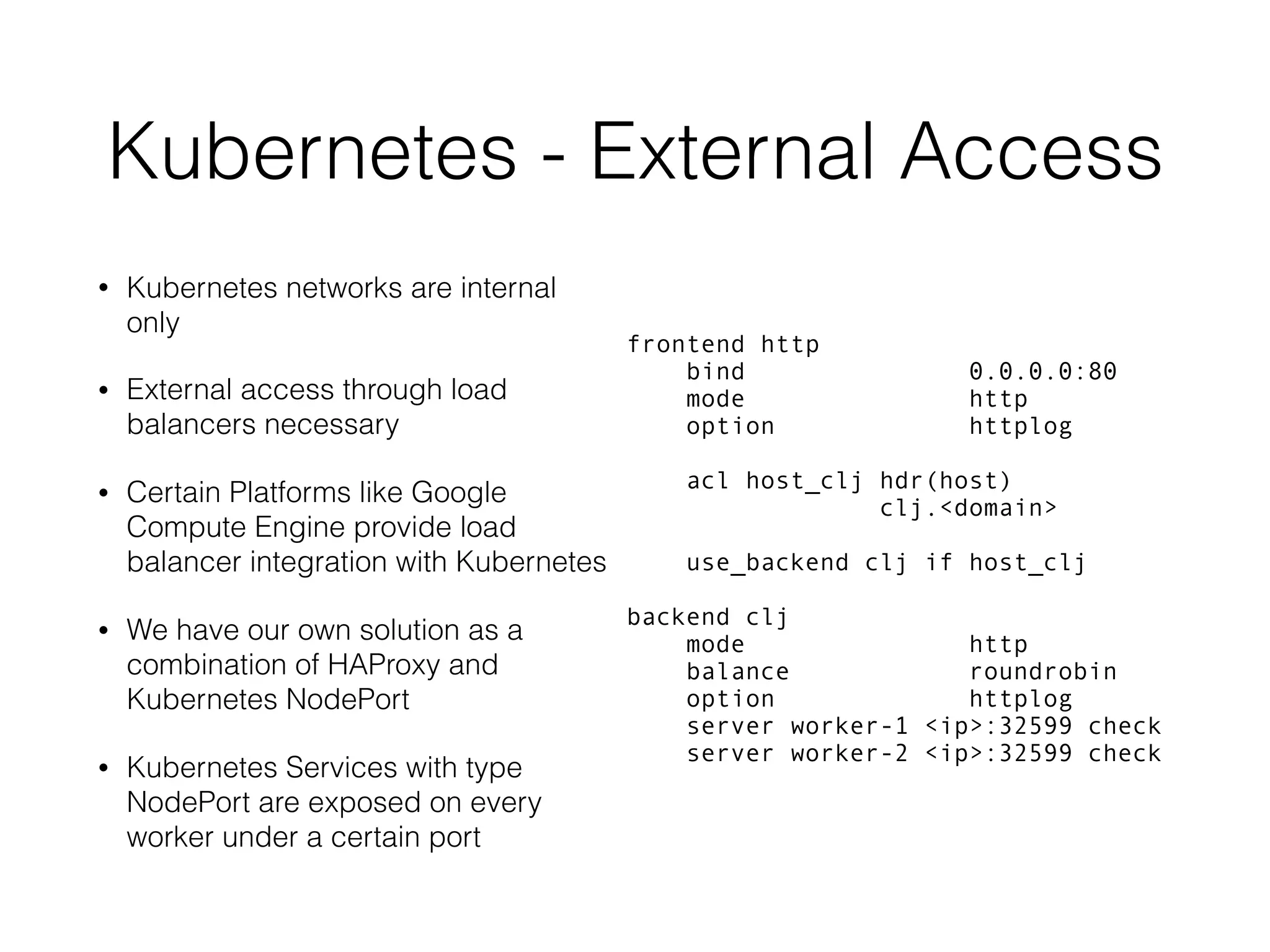 Kubernetes - External Access • Kubernetes networks are internal only • External access through load balancers necessary • Certain Platforms like Google Compute Engine provide load balancer integration with Kubernetes • We have our own solution as a combination of HAProxy and Kubernetes NodePort • Kubernetes Services with type NodePort are exposed on every worker under a certain port frontend http bind 0.0.0.0:80 mode http option httplog acl host_clj hdr(host) clj.<domain> use_backend clj if host_clj backend clj mode http balance roundrobin option httplog server worker-1 <ip>:32599 check server worker-2 <ip>:32599 check 