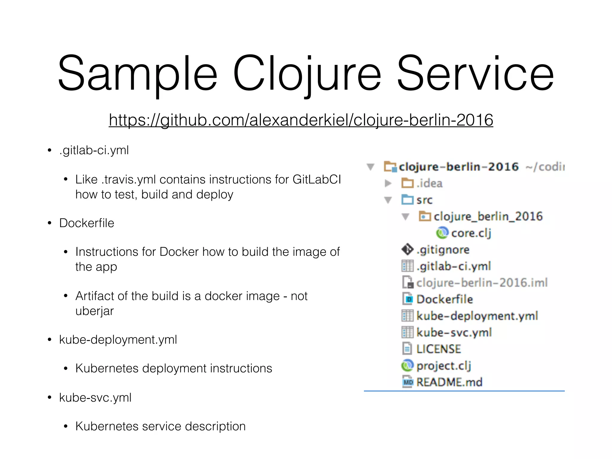 Sample Clojure Service • .gitlab-ci.yml • Like .travis.yml contains instructions for GitLabCI how to test, build and deploy • Dockerﬁle • Instructions for Docker how to build the image of the app • Artifact of the build is a docker image - not uberjar • kube-deployment.yml • Kubernetes deployment instructions • kube-svc.yml • Kubernetes service description https://github.com/alexanderkiel/clojure-berlin-2016 