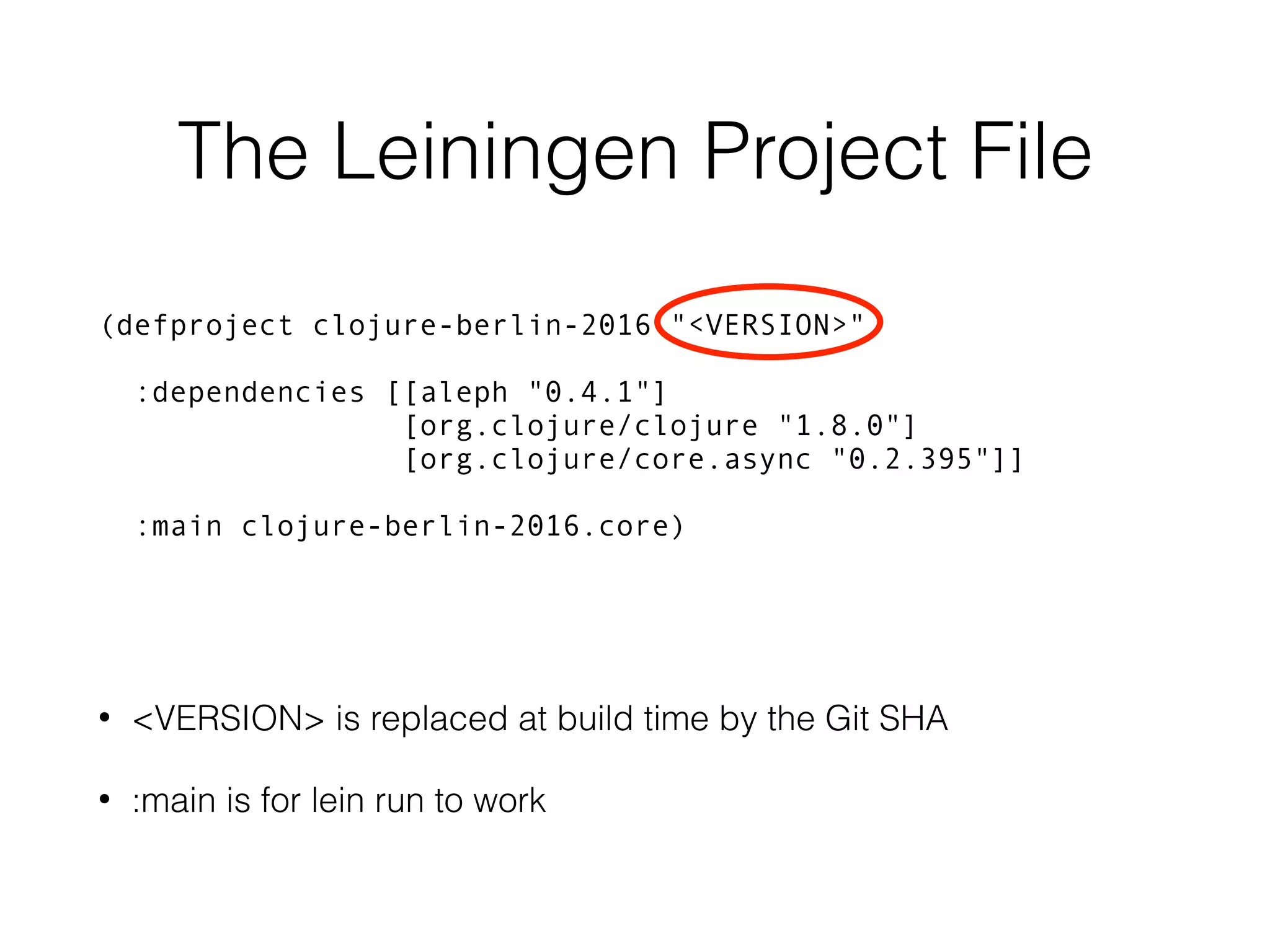 The Leiningen Project File (defproject clojure-berlin-2016 "<VERSION>" :dependencies [[aleph "0.4.1"] [org.clojure/clojure "1.8.0"] [org.clojure/core.async "0.2.395"]] :main clojure-berlin-2016.core) • <VERSION> is replaced at build time by the Git SHA • :main is for lein run to work 