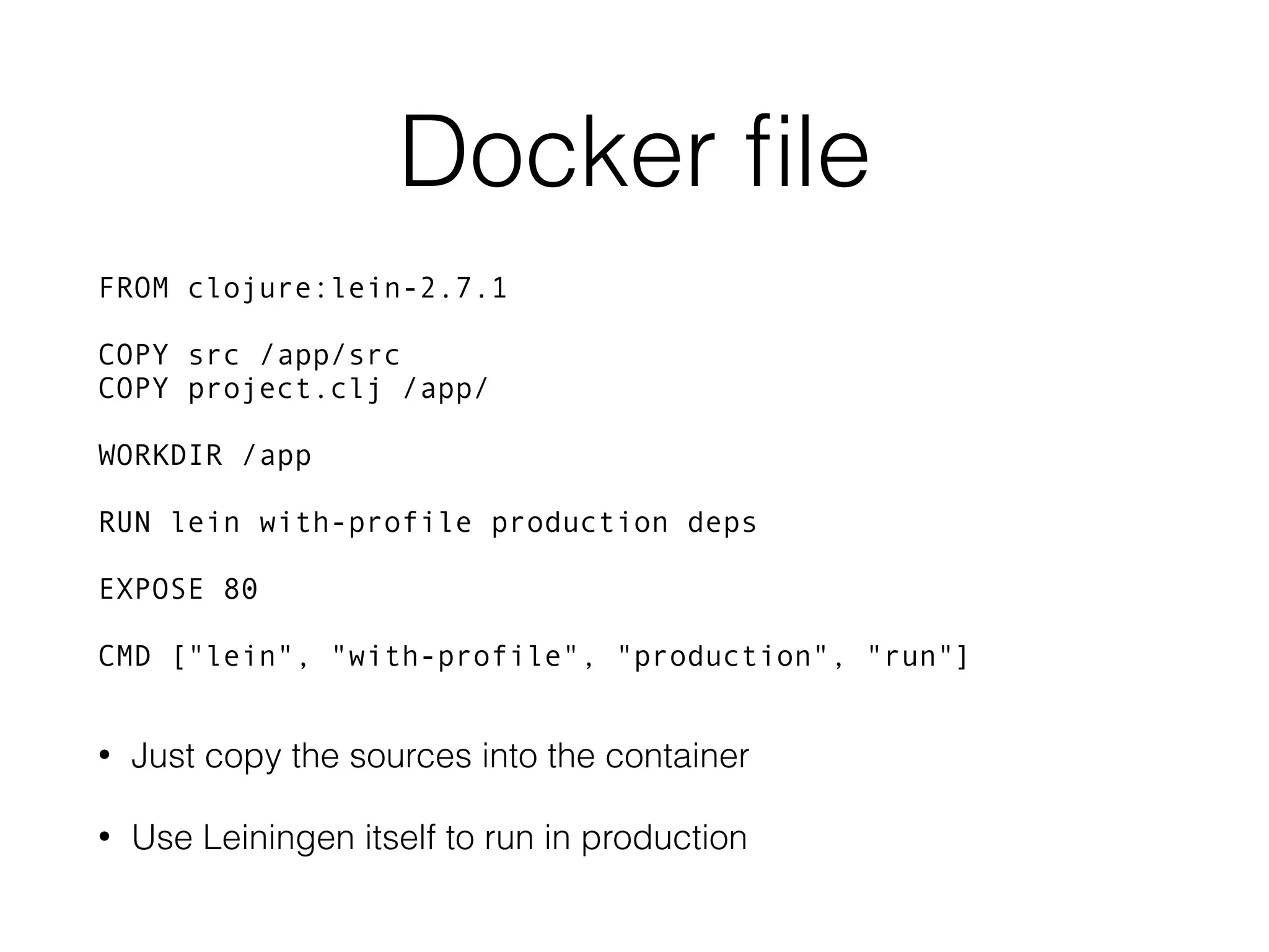 Docker ﬁle FROM clojure:lein-2.7.1 COPY src /app/src COPY project.clj /app/ WORKDIR /app RUN lein with-profile production deps EXPOSE 80 CMD ["lein", "with-profile", "production", "run"] • Just copy the sources into the container • Use Leiningen itself to run in production 