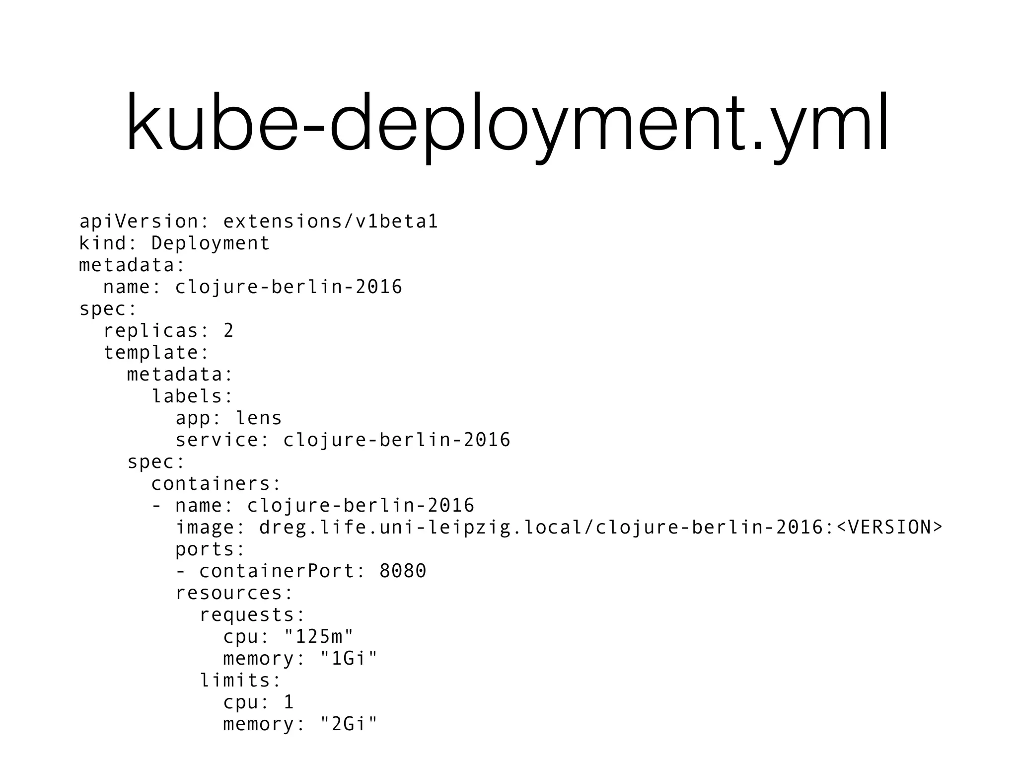 kube-deployment.yml apiVersion: extensions/v1beta1 kind: Deployment metadata: name: clojure-berlin-2016 spec: replicas: 2 template: metadata: labels: app: lens service: clojure-berlin-2016 spec: containers: - name: clojure-berlin-2016 image: dreg.life.uni-leipzig.local/clojure-berlin-2016:<VERSION> ports: - containerPort: 8080 resources: requests: cpu: "125m" memory: "1Gi" limits: cpu: 1 memory: "2Gi" 
