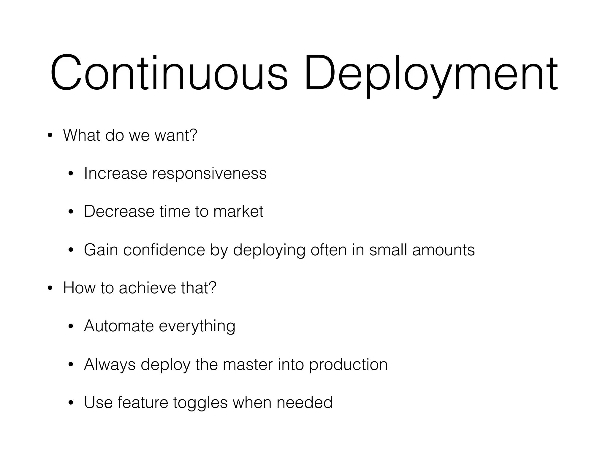 Continuous Deployment • What do we want? • Increase responsiveness • Decrease time to market • Gain conﬁdence by deploying often in small amounts • How to achieve that? • Automate everything • Always deploy the master into production • Use feature toggles when needed 