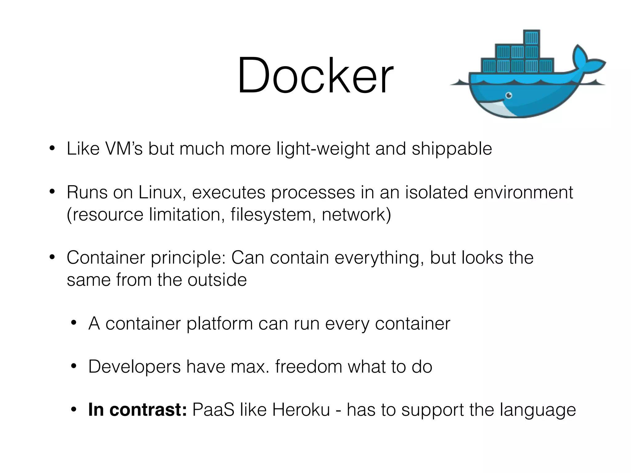 Docker • Like VM’s but much more light-weight and shippable • Runs on Linux, executes processes in an isolated environment (resource limitation, ﬁlesystem, network) • Container principle: Can contain everything, but looks the same from the outside • A container platform can run every container • Developers have max. freedom what to do • In contrast: PaaS like Heroku - has to support the language 